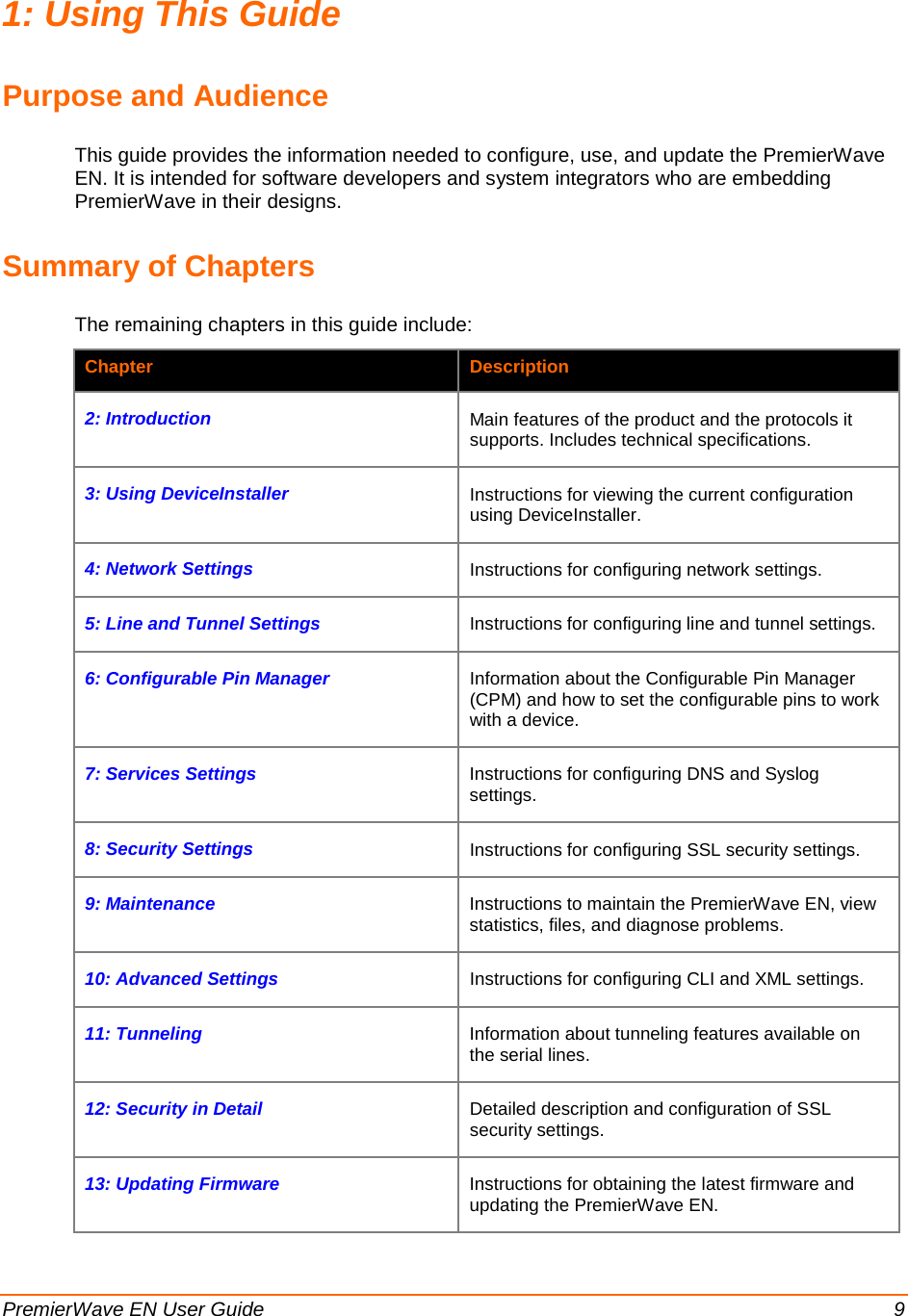  PremierWave EN User Guide    9 1: Using This Guide Purpose and Audience This guide provides the information needed to configure, use, and update the PremierWave EN. It is intended for software developers and system integrators who are embedding PremierWave in their designs.  Summary of Chapters The remaining chapters in this guide include: Chapter  Description 2: Introduction Main features of the product and the protocols it supports. Includes technical specifications.  3: Using DeviceInstaller Instructions for viewing the current configuration using DeviceInstaller. 4: Network Settings Instructions for configuring network settings. 5: Line and Tunnel Settings Instructions for configuring line and tunnel settings. 6: Configurable Pin Manager Information about the Configurable Pin Manager (CPM) and how to set the configurable pins to work with a device. 7: Services Settings Instructions for configuring DNS and Syslog settings. 8: Security Settings Instructions for configuring SSL security settings.  9: Maintenance  Instructions to maintain the PremierWave EN, view statistics, files, and diagnose problems. 10: Advanced Settings   Instructions for configuring CLI and XML settings. 11: Tunneling Information about tunneling features available on the serial lines. 12: Security in Detail Detailed description and configuration of SSL security settings. 13: Updating Firmware Instructions for obtaining the latest firmware and updating the PremierWave EN. 
