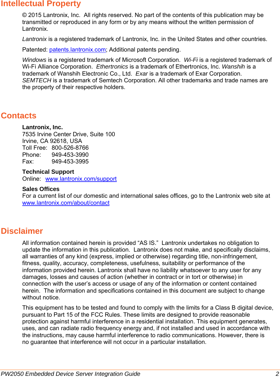     PW2050 Embedded Device Server Integration Guide  2 Intellectual Property © 2015 Lantronix, Inc.  All rights reserved. No part of the contents of this publication may be transmitted or reproduced in any form or by any means without the written permission of Lantronix.  Lantronix is a registered trademark of Lantronix, Inc. in the United States and other countries.   Patented: patents.lantronix.com; Additional patents pending. Windows is a registered trademark of Microsoft Corporation.  Wi-Fi is a registered trademark of Wi-Fi Alliance Corporation.  Ethertronics is a trademark of Ethertronics, Inc. Wanshih is a trademark of Wanshih Electronic Co., Ltd.  Exar is a trademark of Exar Corporation.  SEMTECH is a trademark of Semtech Corporation. All other trademarks and trade names are the property of their respective holders.  Contacts Lantronix, Inc. 7535 Irvine Center Drive, Suite 100 Irvine, CA 92618, USA Toll Free:  800-526-8766 Phone:   949-453-3990 Fax:   949-453-3995 Technical Support Online:  www.lantronix.com/support Sales Offices For a current list of our domestic and international sales offices, go to the Lantronix web site at www.lantronix.com/about/contact Disclaimer All information contained herein is provided “AS IS.”  Lantronix undertakes no obligation to update the information in this publication.  Lantronix does not make, and specifically disclaims, all warranties of any kind (express, implied or otherwise) regarding title, non-infringement, fitness, quality, accuracy, completeness, usefulness, suitability or performance of the information provided herein. Lantronix shall have no liability whatsoever to any user for any damages, losses and causes of action (whether in contract or in tort or otherwise) in connection with the user’s access or usage of any of the information or content contained herein.  The information and specifications contained in this document are subject to change without notice. This equipment has to be tested and found to comply with the limits for a Class B digital device, pursuant to Part 15 of the FCC Rules. These limits are designed to provide reasonable protection against harmful interference in a residential installation. This equipment generates, uses, and can radiate radio frequency energy and, if not installed and used in accordance with the instructions, may cause harmful interference to radio communications. However, there is no guarantee that interference will not occur in a particular installation.   