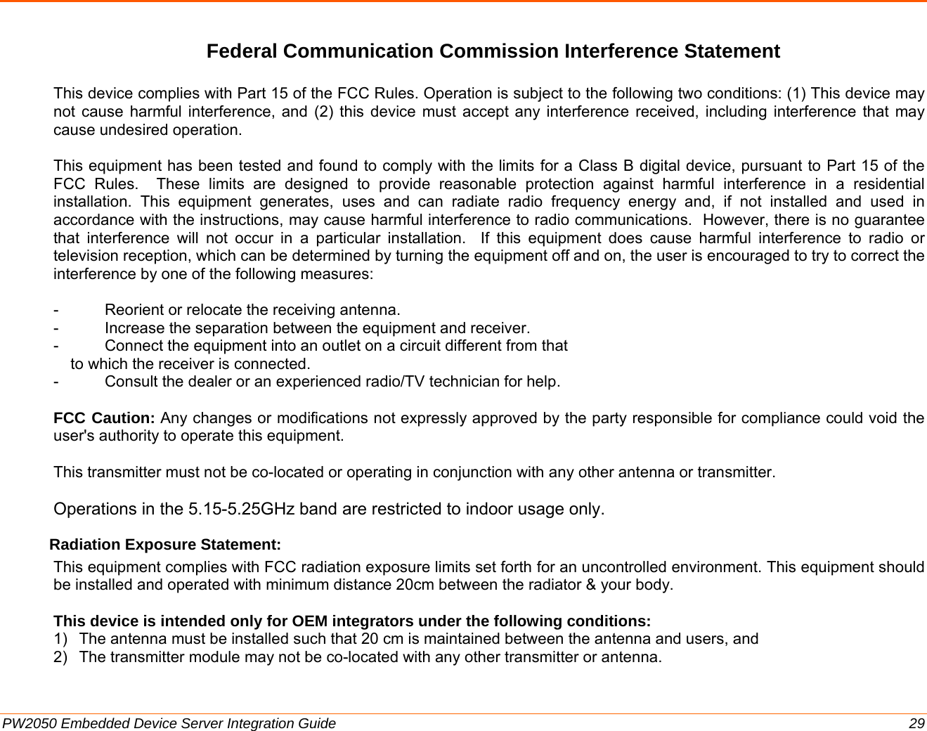  PW2050 Embedded Device Server Integration Guide  29 Federal Communication Commission Interference Statement  This device complies with Part 15 of the FCC Rules. Operation is subject to the following two conditions: (1) This device may not cause harmful interference, and (2) this device must accept any interference received, including interference that may cause undesired operation.  This equipment has been tested and found to comply with the limits for a Class B digital device, pursuant to Part 15 of the FCC Rules.  These limits are designed to provide reasonable protection against harmful interference in a residential installation. This equipment generates, uses and can radiate radio frequency energy and, if not installed and used in accordance with the instructions, may cause harmful interference to radio communications.  However, there is no guarantee that interference will not occur in a particular installation.  If this equipment does cause harmful interference to radio or television reception, which can be determined by turning the equipment off and on, the user is encouraged to try to correct the interference by one of the following measures:  -  Reorient or relocate the receiving antenna. -  Increase the separation between the equipment and receiver. -  Connect the equipment into an outlet on a circuit different from that to which the receiver is connected. -  Consult the dealer or an experienced radio/TV technician for help.  FCC Caution: Any changes or modifications not expressly approved by the party responsible for compliance could void the user&apos;s authority to operate this equipment.  This transmitter must not be co-located or operating in conjunction with any other antenna or transmitter.  Operations in the 5.15-5.25GHz band are restricted to indoor usage only. Radiation Exposure Statement: This equipment complies with FCC radiation exposure limits set forth for an uncontrolled environment. This equipment should be installed and operated with minimum distance 20cm between the radiator &amp; your body.  This device is intended only for OEM integrators under the following conditions: 1)  The antenna must be installed such that 20 cm is maintained between the antenna and users, and  2)  The transmitter module may not be co-located with any other transmitter or antenna.  
