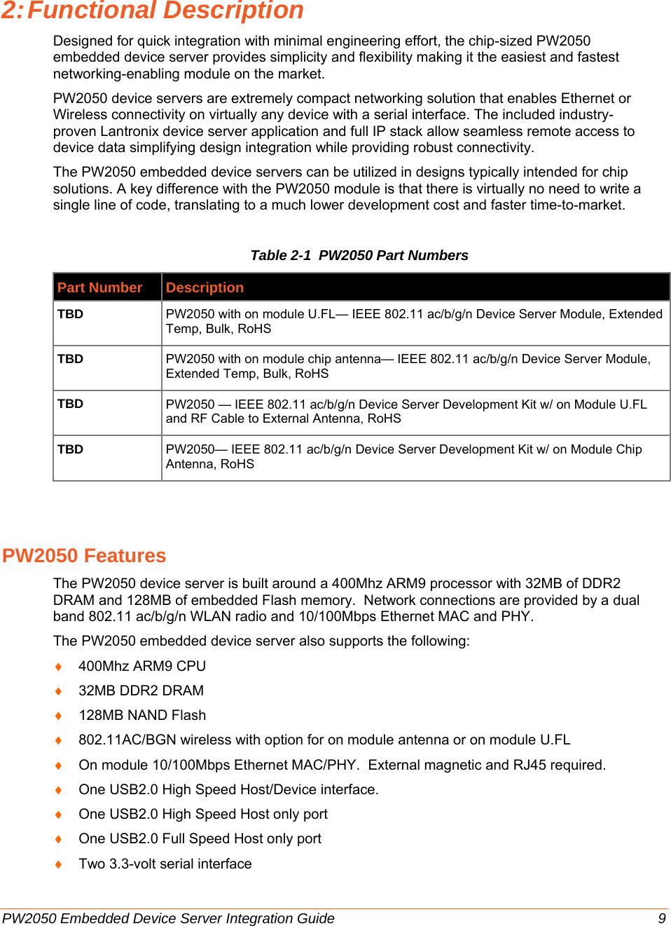      PW2050 Embedded Device Server Integration Guide  9 2: Functional  Description Designed for quick integration with minimal engineering effort, the chip-sized PW2050 embedded device server provides simplicity and flexibility making it the easiest and fastest networking-enabling module on the market. PW2050 device servers are extremely compact networking solution that enables Ethernet or Wireless connectivity on virtually any device with a serial interface. The included industry-proven Lantronix device server application and full IP stack allow seamless remote access to device data simplifying design integration while providing robust connectivity. The PW2050 embedded device servers can be utilized in designs typically intended for chip solutions. A key difference with the PW2050 module is that there is virtually no need to write a single line of code, translating to a much lower development cost and faster time-to-market. Table 2-1  PW2050 Part Numbers Part Number Description TBD PW2050 with on module U.FL— IEEE 802.11 ac/b/g/n Device Server Module, Extended Temp, Bulk, RoHS TBD PW2050 with on module chip antenna— IEEE 802.11 ac/b/g/n Device Server Module, Extended Temp, Bulk, RoHS TBD  PW2050 — IEEE 802.11 ac/b/g/n Device Server Development Kit w/ on Module U.FL and RF Cable to External Antenna, RoHS TBD  PW2050— IEEE 802.11 ac/b/g/n Device Server Development Kit w/ on Module Chip Antenna, RoHS  PW2050 Features The PW2050 device server is built around a 400Mhz ARM9 processor with 32MB of DDR2 DRAM and 128MB of embedded Flash memory.  Network connections are provided by a dual band 802.11 ac/b/g/n WLAN radio and 10/100Mbps Ethernet MAC and PHY. The PW2050 embedded device server also supports the following:  ♦ 400Mhz ARM9 CPU ♦ 32MB DDR2 DRAM ♦ 128MB NAND Flash ♦ 802.11AC/BGN wireless with option for on module antenna or on module U.FL ♦ On module 10/100Mbps Ethernet MAC/PHY.  External magnetic and RJ45 required. ♦ One USB2.0 High Speed Host/Device interface. ♦ One USB2.0 High Speed Host only port ♦ One USB2.0 Full Speed Host only port ♦ Two 3.3-volt serial interface  