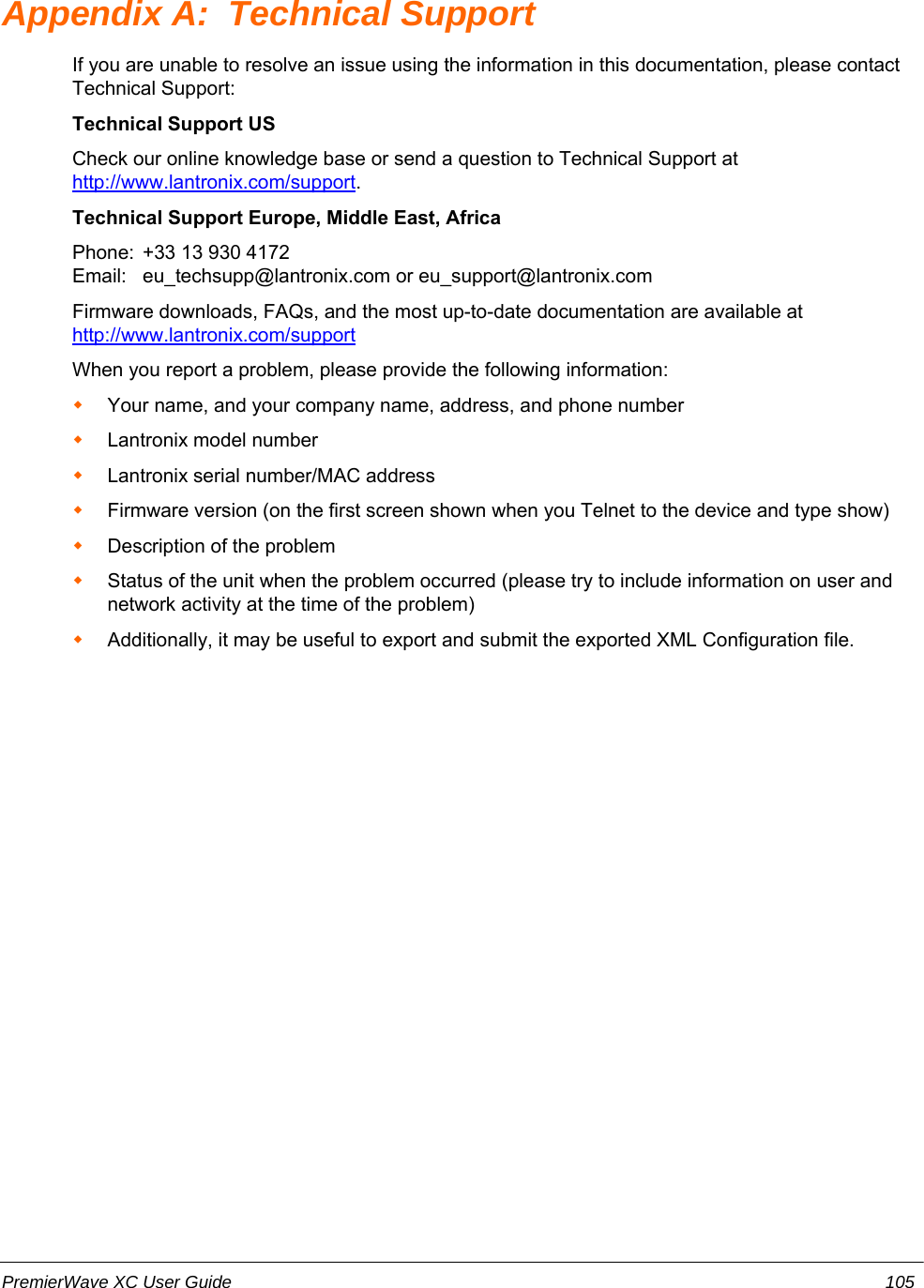 Appendix A:  Technical SupportIf you are unable to resolve an issue using the information in this documentation, please contactTechnical Support:Technical Support USCheck our online knowledge base or send a question to Technical Support at http://www.lantronix.com/support.Technical Support Europe, Middle East, AfricaPhone:  +33 13 930 4172        Email: eu_techsupp@lantronix.com or eu_support@lantronix.comFirmware downloads, FAQs, and the most up-to-date documentation are available at http://www.lantronix.com/supportWhen you report a problem, please provide the following information: Your name, and your company name, address, and phone numberLantronix model numberLantronix serial number/MAC addressFirmware version (on the first screen shown when you Telnet to the device and type show)Description of the problemStatus of the unit when the problem occurred (please try to include information on user andnetwork activity at the time of the problem) Additionally, it may be useful to export and submit the exported XML Configuration file.PremierWave XC User Guide 105