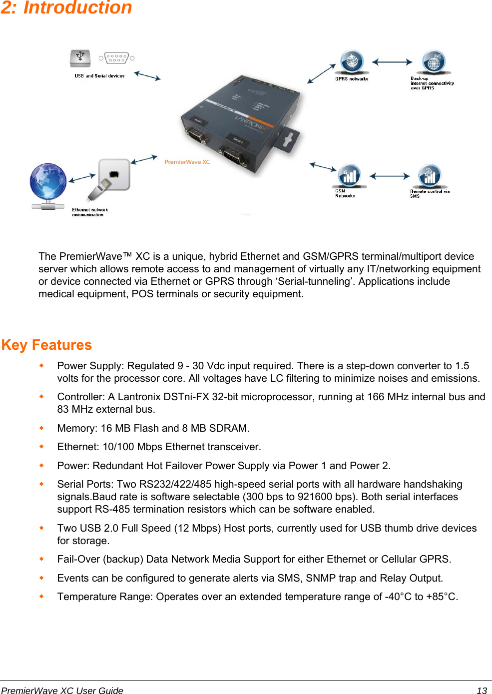 2: IntroductionThe PremierWave™ XC is a unique, hybrid Ethernet and GSM/GPRS terminal/multiport deviceserver which allows remote access to and management of virtually any IT/networking equipmentor device connected via Ethernet or GPRS through ‘Serial-tunneling’. Applications includemedical equipment, POS terminals or security equipment. Key FeaturesPower Supply: Regulated 9 - 30 Vdc input required. There is a step-down converter to 1.5volts for the processor core. All voltages have LC filtering to minimize noises and emissions.Controller: A Lantronix DSTni-FX 32-bit microprocessor, running at 166 MHz internal bus and83 MHz external bus.Memory: 16 MB Flash and 8 MB SDRAM.Ethernet: 10/100 Mbps Ethernet transceiver.Power: Redundant Hot Failover Power Supply via Power 1 and Power 2.Serial Ports: Two RS232/422/485 high-speed serial ports with all hardware handshakingsignals.Baud rate is software selectable (300 bps to 921600 bps). Both serial interfacessupport RS-485 termination resistors which can be software enabled.Two USB 2.0 Full Speed (12 Mbps) Host ports, currently used for USB thumb drive devicesfor storage.Fail-Over (backup) Data Network Media Support for either Ethernet or Cellular GPRS.Events can be configured to generate alerts via SMS, SNMP trap and Relay Output.Temperature Range: Operates over an extended temperature range of -40°C to +85°C.PremierWave XC User Guide 13