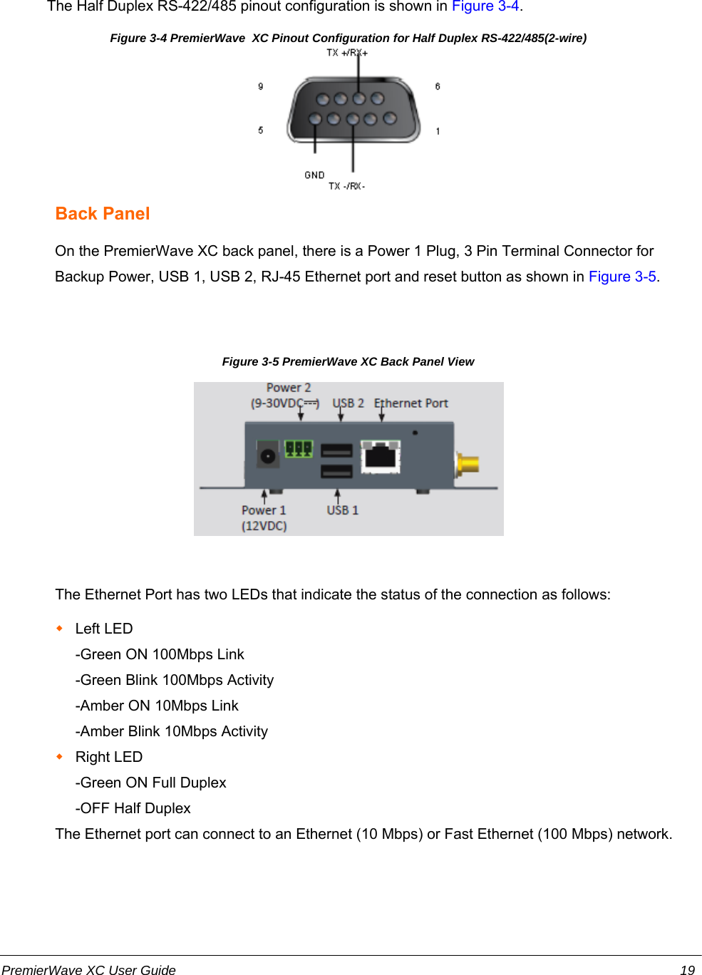                         The Half Duplex RS-422/485 pinout configuration is shown in Figure 3-4.Figure 3-4 PremierWave  XC Pinout Configuration for Half Duplex RS-422/485(2-wire)Back PanelOn the PremierWave XC back panel, there is a Power 1 Plug, 3 Pin Terminal Connector forBackup Power, USB 1, USB 2, RJ-45 Ethernet port and reset button as shown in Figure 3-5.Figure 3-5 PremierWave XC Back Panel ViewThe Ethernet Port has two LEDs that indicate the status of the connection as follows:Left LED-Green ON 100Mbps Link-Green Blink 100Mbps Activity-Amber ON 10Mbps Link-Amber Blink 10Mbps ActivityRight LED-Green ON Full Duplex-OFF Half DuplexThe Ethernet port can connect to an Ethernet (10 Mbps) or Fast Ethernet (100 Mbps) network.PremierWave XC User Guide 19