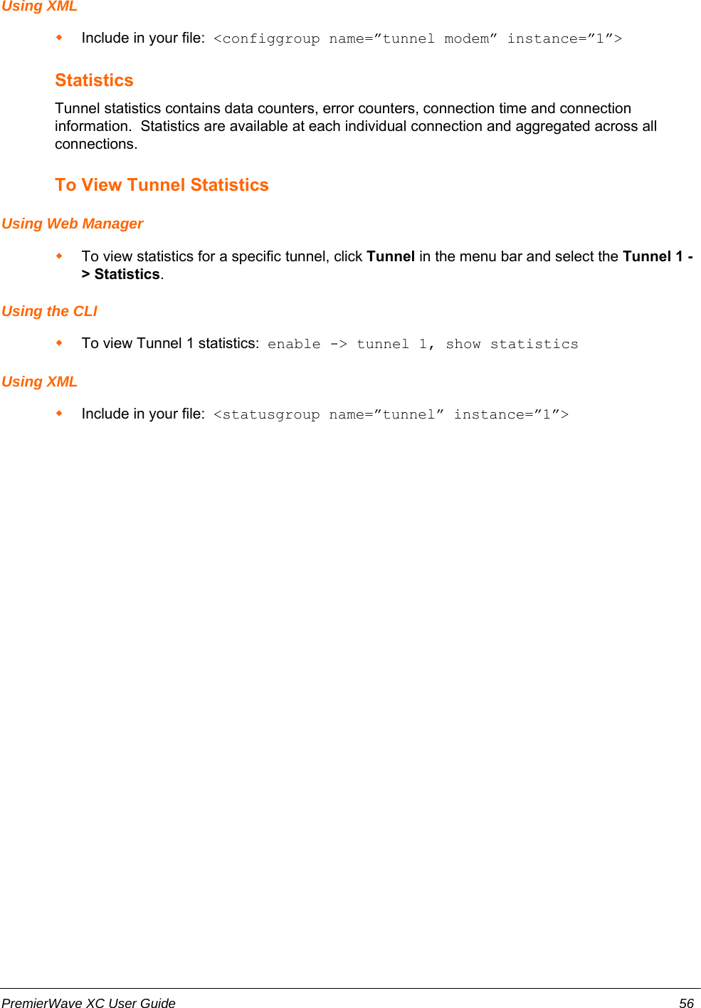 Using XMLInclude in your file:  &lt;configgroup name=”tunnel modem” instance=”1”&gt;StatisticsTunnel statistics contains data counters, error counters, connection time and connectioninformation.  Statistics are available at each individual connection and aggregated across allconnections.To View Tunnel StatisticsUsing Web ManagerTo view statistics for a specific tunnel, click Tunnel in the menu bar and select the Tunnel 1 -&gt; Statistics.Using the CLITo view Tunnel 1 statistics:  enable -&gt; tunnel 1, show statisticsUsing XMLInclude in your file:  &lt;statusgroup name=”tunnel” instance=”1”&gt;PremierWave XC User Guide 56