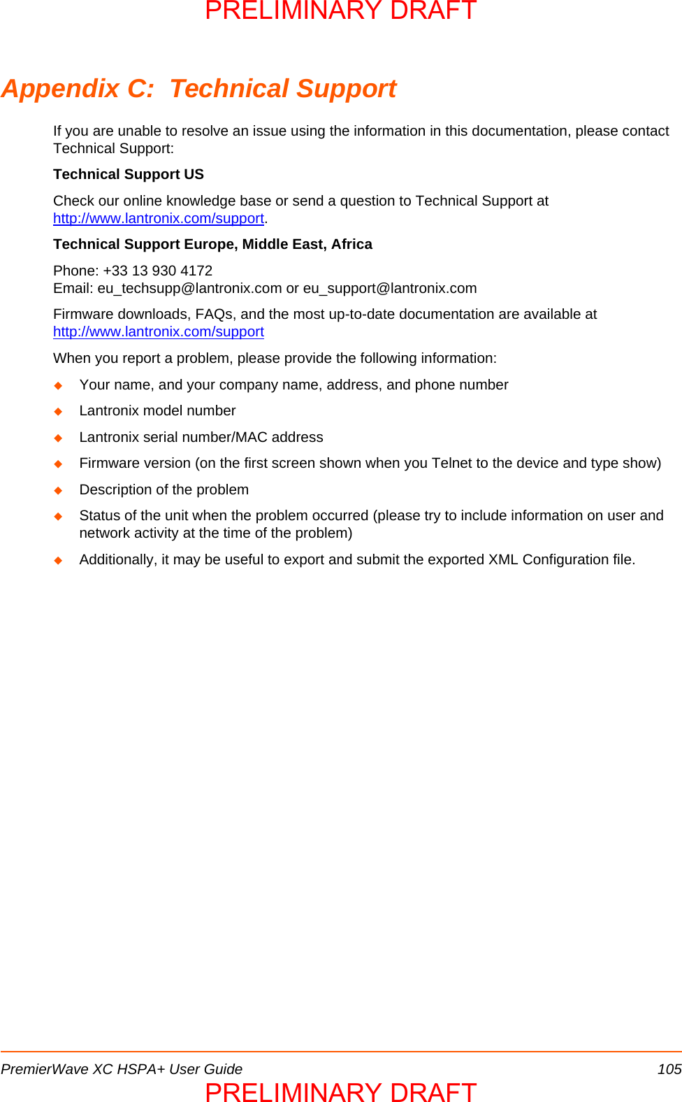 PremierWave XC HSPA+ User Guide 105Appendix C:  Technical SupportIf you are unable to resolve an issue using the information in this documentation, please contact Technical Support:Technical Support USCheck our online knowledge base or send a question to Technical Support at http://www.lantronix.com/support.Technical Support Europe, Middle East, AfricaPhone: +33 13 930 4172        Email: eu_techsupp@lantronix.com or eu_support@lantronix.comFirmware downloads, FAQs, and the most up-to-date documentation are available at http://www.lantronix.com/supportWhen you report a problem, please provide the following information: Your name, and your company name, address, and phone numberLantronix model numberLantronix serial number/MAC addressFirmware version (on the first screen shown when you Telnet to the device and type show)Description of the problemStatus of the unit when the problem occurred (please try to include information on user and network activity at the time of the problem) Additionally, it may be useful to export and submit the exported XML Configuration file.PRELIMINARY DRAFTPRELIMINARY DRAFT