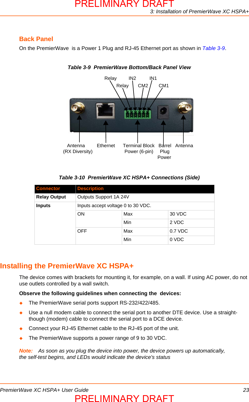 3: Installation of PremierWave XC HSPA+PremierWave XC HSPA+ User Guide 23Back PanelOn the PremierWave  is a Power 1 Plug and RJ-45 Ethernet port as shown in Table 3-9.  Table 3-9  PremierWave Bottom/Back Panel ViewTable 3-10  PremierWave XC HSPA+ Connections (Side)Installing the PremierWave XC HSPA+The device comes with brackets for mounting it, for example, on a wall. If using AC power, do not use outlets controlled by a wall switch.Observe the following guidelines when connecting the  devices:The PremierWave serial ports support RS-232/422/485.Use a null modem cable to connect the serial port to another DTE device. Use a straight-though (modem) cable to connect the serial port to a DCE device.Connect your RJ-45 Ethernet cable to the RJ-45 port of the unit.The PremierWave supports a power range of 9 to 30 VDC. Note: As soon as you plug the device into power, the device powers up automatically, the self-test begins, and LEDs would indicate the device&apos;s statusConnector DescriptionRelay Output Outputs Support 1A 24VInputs Inputs accept voltage 0 to 30 VDC.ON Max 30 VDCMin 2 VDCOFF Max 0.7 VDCMin 0 VDC   Antenna         Ethernet      Terminal Block   Barrel   Antenna(RX Diversity)                        Power (6-pin)     Plug                                                                       PowerRelay         IN2          IN1         Relay       CM2        CM1PRELIMINARY DRAFTPRELIMINARY DRAFT
