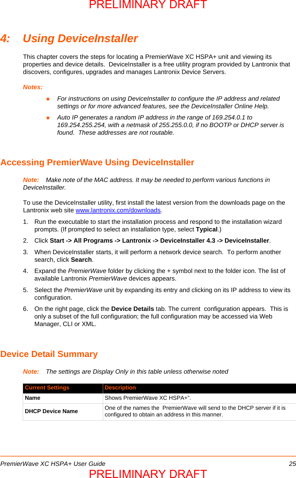 PremierWave XC HSPA+ User Guide 254: Using DeviceInstallerThis chapter covers the steps for locating a PremierWave XC HSPA+ unit and viewing its properties and device details.  DeviceInstaller is a free utility program provided by Lantronix that discovers, configures, upgrades and manages Lantronix Device Servers.Notes:For instructions on using DeviceInstaller to configure the IP address and related settings or for more advanced features, see the DeviceInstaller Online Help.Auto IP generates a random IP address in the range of 169.254.0.1 to 169.254.255.254, with a netmask of 255.255.0.0, if no BOOTP or DHCP server is found.  These addresses are not routable.Accessing PremierWave Using DeviceInstallerNote: Make note of the MAC address. It may be needed to perform various functions in  DeviceInstaller. To use the DeviceInstaller utility, first install the latest version from the downloads page on the Lantronix web site www.lantronix.com/downloads.1. Run the executable to start the installation process and respond to the installation wizard prompts. (If prompted to select an installation type, select Typical.)2. Click Start -&gt; All Programs -&gt; Lantronix -&gt; DeviceInstaller 4.3 -&gt; DeviceInstaller.3. When DeviceInstaller starts, it will perform a network device search.  To perform another search, click Search.4. Expand the PremierWave folder by clicking the + symbol next to the folder icon. The list of available Lantronix PremierWave devices appears.5. Select the PremierWave unit by expanding its entry and clicking on its IP address to view its configuration.6. On the right page, click the Device Details tab. The current  configuration appears.  This is only a subset of the full configuration; the full configuration may be accessed via Web Manager, CLI or XML.Device Detail SummaryNote: The settings are Display Only in this table unless otherwise notedCurrent Settings DescriptionName Shows PremierWave XC HSPA+”. DHCP Device Name One of the names the  PremierWave will send to the DHCP server if it is configured to obtain an address in this manner.PRELIMINARY DRAFTPRELIMINARY DRAFT