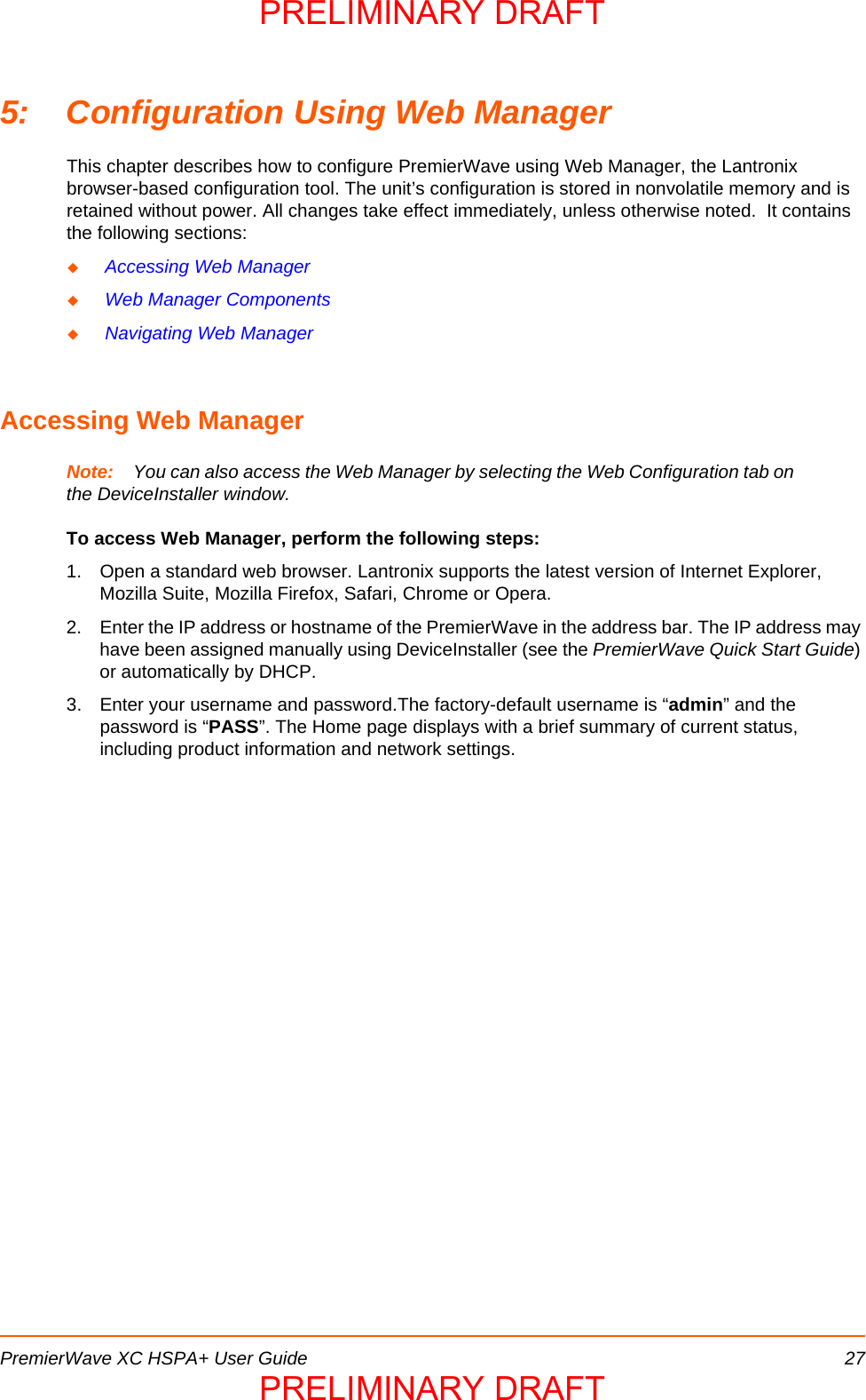 PremierWave XC HSPA+ User Guide 275: Configuration Using Web ManagerThis chapter describes how to configure PremierWave using Web Manager, the Lantronix browser-based configuration tool. The unit’s configuration is stored in nonvolatile memory and is retained without power. All changes take effect immediately, unless otherwise noted.  It contains the following sections: Accessing Web Manager Web Manager Components Navigating Web ManagerAccessing Web ManagerNote: You can also access the Web Manager by selecting the Web Configuration tab on the DeviceInstaller window.To access Web Manager, perform the following steps:1. Open a standard web browser. Lantronix supports the latest version of Internet Explorer, Mozilla Suite, Mozilla Firefox, Safari, Chrome or Opera. 2. Enter the IP address or hostname of the PremierWave in the address bar. The IP address may have been assigned manually using DeviceInstaller (see the PremierWave Quick Start Guide) or automatically by DHCP. 3. Enter your username and password.The factory-default username is “admin” and the password is “PASS”. The Home page displays with a brief summary of current status, including product information and network settings.PRELIMINARY DRAFTPRELIMINARY DRAFT