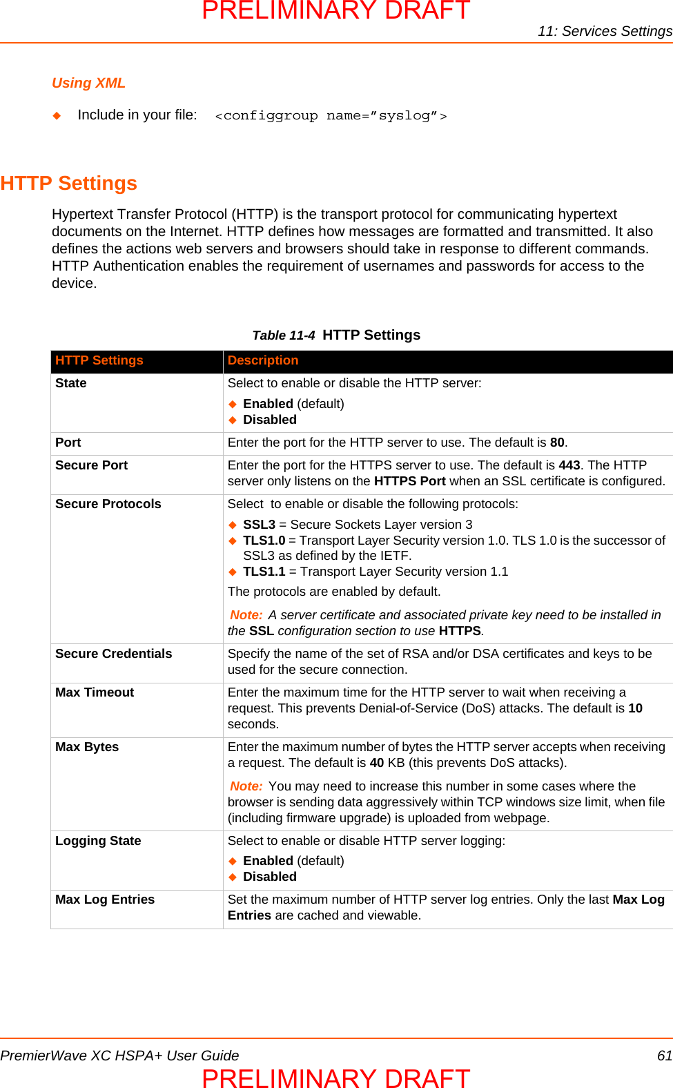 11: Services SettingsPremierWave XC HSPA+ User Guide 61Using XMLInclude in your file:  &lt;configgroup name=”syslog”&gt;HTTP SettingsHypertext Transfer Protocol (HTTP) is the transport protocol for communicating hypertext documents on the Internet. HTTP defines how messages are formatted and transmitted. It also defines the actions web servers and browsers should take in response to different commands.  HTTP Authentication enables the requirement of usernames and passwords for access to the  device. Table 11-4  HTTP SettingsHTTP Settings DescriptionState Select to enable or disable the HTTP server:Enabled (default)DisabledPort Enter the port for the HTTP server to use. The default is 80.Secure Port Enter the port for the HTTPS server to use. The default is 443. The HTTP server only listens on the HTTPS Port when an SSL certificate is configured.Secure Protocols Select  to enable or disable the following protocols:SSL3 = Secure Sockets Layer version 3TLS1.0 = Transport Layer Security version 1.0. TLS 1.0 is the successor of SSL3 as defined by the IETF.TLS1.1 = Transport Layer Security version 1.1The protocols are enabled by default.Note: A server certificate and associated private key need to be installed in the SSL configuration section to use HTTPS.Secure Credentials Specify the name of the set of RSA and/or DSA certificates and keys to be used for the secure connection.Max Timeout Enter the maximum time for the HTTP server to wait when receiving a request. This prevents Denial-of-Service (DoS) attacks. The default is 10 seconds.Max Bytes Enter the maximum number of bytes the HTTP server accepts when receiving a request. The default is 40 KB (this prevents DoS attacks).Note: You may need to increase this number in some cases where the browser is sending data aggressively within TCP windows size limit, when file (including firmware upgrade) is uploaded from webpage.Logging State Select to enable or disable HTTP server logging:Enabled (default)DisabledMax Log Entries Set the maximum number of HTTP server log entries. Only the last Max Log Entries are cached and viewable.PRELIMINARY DRAFTPRELIMINARY DRAFT