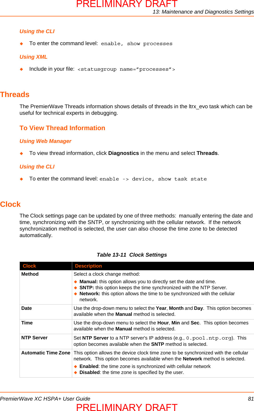 13: Maintenance and Diagnostics SettingsPremierWave XC HSPA+ User Guide 81Using the CLITo enter the command level:  enable, show processesUsing XMLInclude in your file:  &lt;statusgroup name=”processes”&gt;ThreadsThe PremierWave Threads information shows details of threads in the ltrx_evo task which can be useful for technical experts in debugging.To View Thread InformationUsing Web ManagerTo view thread information, click Diagnostics in the menu and select Threads.Using the CLITo enter the command level: enable -&gt; device, show task stateClockThe Clock settings page can be updated by one of three methods:  manually entering the date and time, synchronizing with the SNTP, or synchronizing with the cellular network.  If the network synchronization method is selected, the user can also choose the time zone to be detected automatically.Table 13-11  Clock SettingsClock DescriptionMethod Select a clock change method:Manual: this option allows you to directly set the date and time.SNTP: this option keeps the time synchronized with the NTP Server. Network: this option allows the time to be synchronized with the cellular network.Date Use the drop-down menu to select the Year, Month and Day.  This option becomes available when the Manual method is selected.Time Use the drop-down menu to select the Hour, Min and Sec.  This option becomes available when the Manual method is selected.NTP Server Set NTP Server to a NTP server&apos;s IP address (e.g., 0.pool.ntp.org).  This option becomes available when the SNTP method is selected.Automatic Time Zone This option allows the device clock time zone to be synchronized with the cellular network.  This option becomes available when the Network method is selected.Enabled: the time zone is synchronized with cellular networkDisabled: the time zone is specified by the user.PRELIMINARY DRAFTPRELIMINARY DRAFT