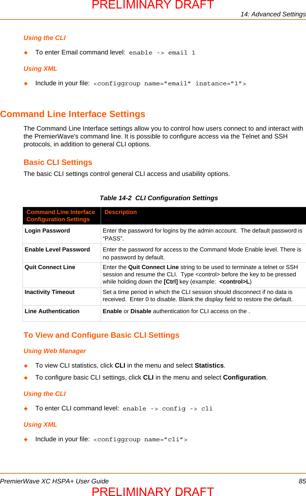 14: Advanced SettingsPremierWave XC HSPA+ User Guide 85Using the CLITo enter Email command level:  enable -&gt; email 1Using XMLInclude in your file:  &lt;configgroup name=”email” instance=”1”&gt;Command Line Interface SettingsThe Command Line Interface settings allow you to control how users connect to and interact with the PremierWave&apos;s command line. It is possible to configure access via the Telnet and SSH protocols, in addition to general CLI options.Basic CLI SettingsThe basic CLI settings control general CLI access and usability options.Table 14-2  CLI Configuration SettingsTo View and Configure Basic CLI SettingsUsing Web ManagerTo view CLI statistics, click CLI in the menu and select Statistics. To configure basic CLI settings, click CLI in the menu and select Configuration.Using the CLITo enter CLI command level:  enable -&gt; config -&gt; cliUsing XMLInclude in your file:  &lt;configgroup name=”cli”&gt;Command Line Interface Configuration Settings DescriptionLogin Password Enter the password for logins by the admin account.  The default password is “PASS”.Enable Level Password Enter the password for access to the Command Mode Enable level. There is no password by default.Quit Connect Line Enter the Quit Connect Line string to be used to terminate a telnet or SSH session and resume the CLI.  Type &lt;control&gt; before the key to be pressed while holding down the [Ctrl] key (example:  &lt;control&gt;L)Inactivity Timeout Set a time period in which the CLI session should disconnect if no data is received.  Enter 0 to disable. Blank the display field to restore the default.Line Authentication Enable or Disable authentication for CLI access on the .PRELIMINARY DRAFTPRELIMINARY DRAFT