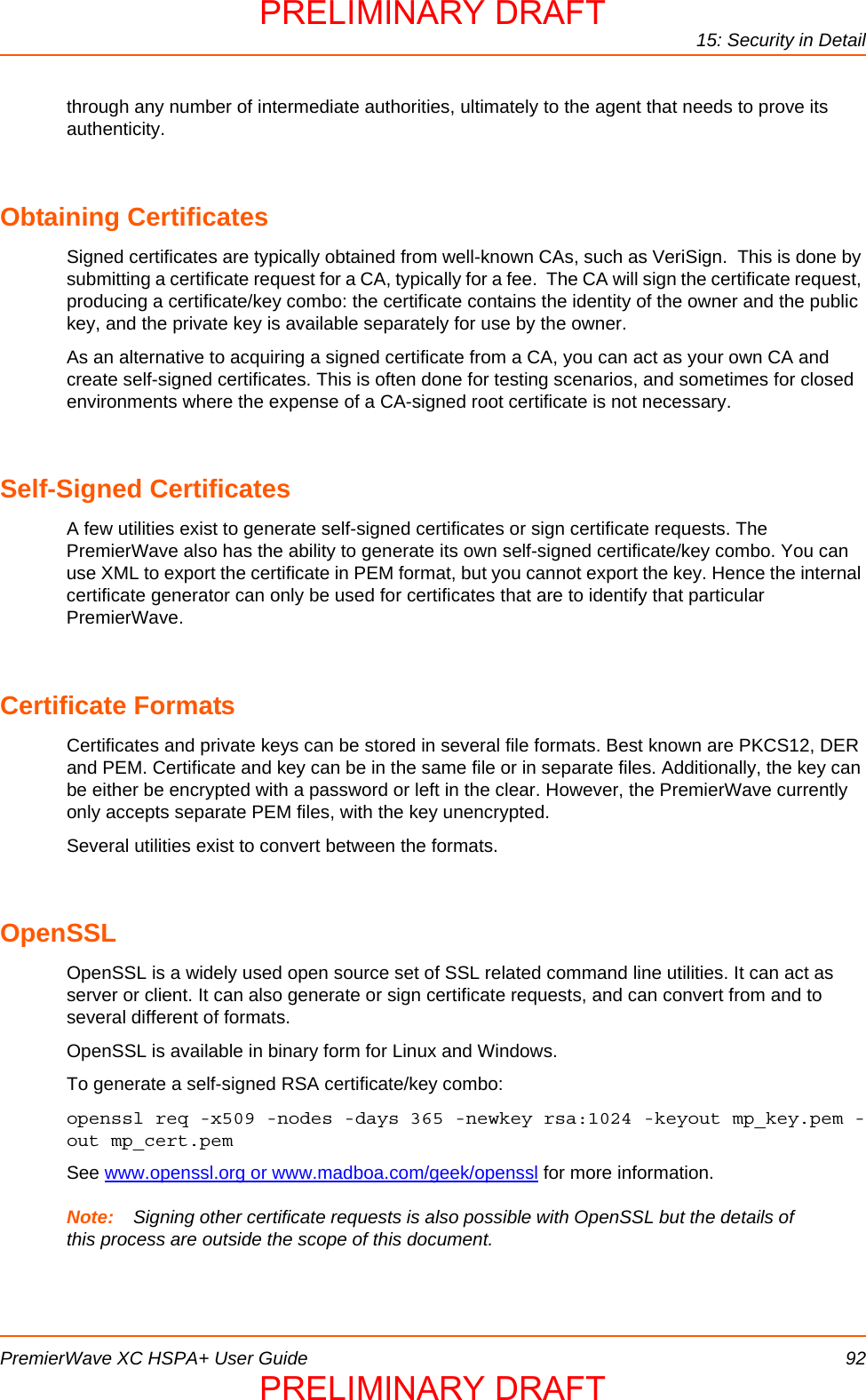 15: Security in DetailPremierWave XC HSPA+ User Guide 92through any number of intermediate authorities, ultimately to the agent that needs to prove its authenticity. Obtaining CertificatesSigned certificates are typically obtained from well-known CAs, such as VeriSign.  This is done by submitting a certificate request for a CA, typically for a fee.  The CA will sign the certificate request, producing a certificate/key combo: the certificate contains the identity of the owner and the public key, and the private key is available separately for use by the owner.As an alternative to acquiring a signed certificate from a CA, you can act as your own CA and create self-signed certificates. This is often done for testing scenarios, and sometimes for closed environments where the expense of a CA-signed root certificate is not necessary.Self-Signed CertificatesA few utilities exist to generate self-signed certificates or sign certificate requests. The PremierWave also has the ability to generate its own self-signed certificate/key combo. You can use XML to export the certificate in PEM format, but you cannot export the key. Hence the internal certificate generator can only be used for certificates that are to identify that particular PremierWave.Certificate FormatsCertificates and private keys can be stored in several file formats. Best known are PKCS12, DER and PEM. Certificate and key can be in the same file or in separate files. Additionally, the key can be either be encrypted with a password or left in the clear. However, the PremierWave currently only accepts separate PEM files, with the key unencrypted.Several utilities exist to convert between the formats.OpenSSLOpenSSL is a widely used open source set of SSL related command line utilities. It can act as server or client. It can also generate or sign certificate requests, and can convert from and to several different of formats.OpenSSL is available in binary form for Linux and Windows.To generate a self-signed RSA certificate/key combo:openssl req -x509 -nodes -days 365 -newkey rsa:1024 -keyout mp_key.pem -out mp_cert.pemSee www.openssl.org or www.madboa.com/geek/openssl for more information.Note: Signing other certificate requests is also possible with OpenSSL but the details of this process are outside the scope of this document.PRELIMINARY DRAFTPRELIMINARY DRAFT