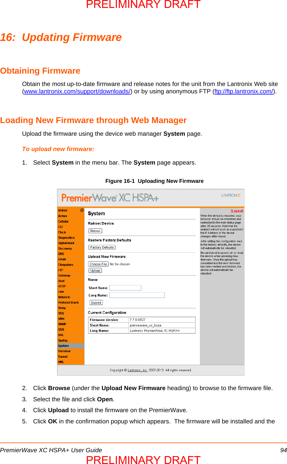 PremierWave XC HSPA+ User Guide 9416: Updating FirmwareObtaining FirmwareObtain the most up-to-date firmware and release notes for the unit from the Lantronix Web site (www.lantronix.com/support/downloads/) or by using anonymous FTP (ftp://ftp.lantronix.com/).Loading New Firmware through Web ManagerUpload the firmware using the device web manager System page.To upload new firmware:1. Select System in the menu bar. The System page appears.Figure 16-1  Uploading New Firmware2. Click Browse (under the Upload New Firmware heading) to browse to the firmware file.3. Select the file and click Open.4. Click Upload to install the firmware on the PremierWave. 5. Click OK in the confirmation popup which appears.  The firmware will be installed and the PRELIMINARY DRAFTPRELIMINARY DRAFT