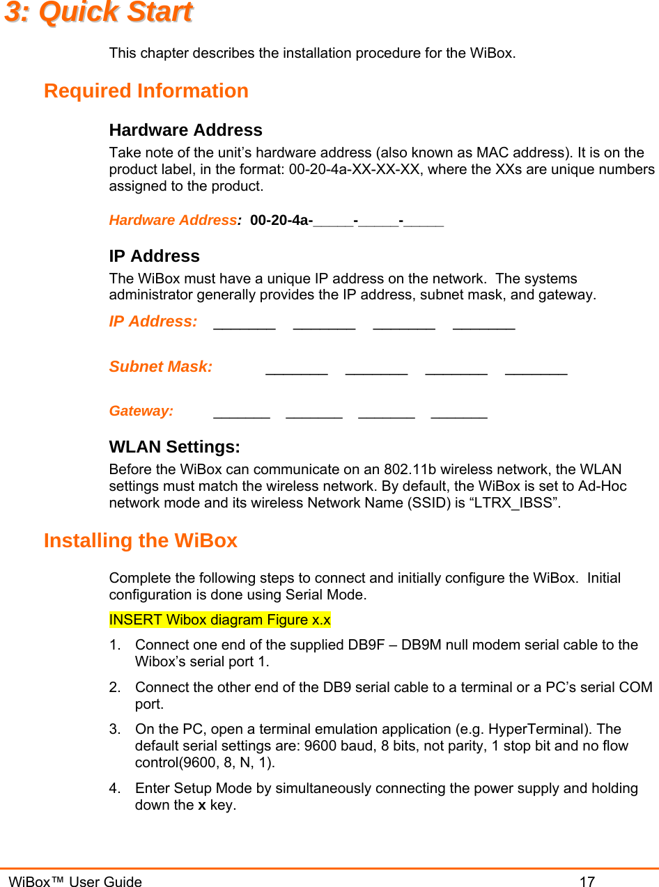   WiBox™ User Guide                             17 33::  QQuuiicckk  SSttaarrtt  This chapter describes the installation procedure for the WiBox.   Required Information Hardware Address  Take note of the unit’s hardware address (also known as MAC address). It is on the product label, in the format: 00-20-4a-XX-XX-XX, where the XXs are unique numbers assigned to the product. Hardware Address:  00-20-4a-_____-_____-_____  IP Address   The WiBox must have a unique IP address on the network.  The systems administrator generally provides the IP address, subnet mask, and gateway.  IP Address:  _______    _______    _______    _______   Subnet Mask:   _______    _______    _______    _______   Gateway:   _______    _______    _______    _______  WLAN Settings: Before the WiBox can communicate on an 802.11b wireless network, the WLAN settings must match the wireless network. By default, the WiBox is set to Ad-Hoc network mode and its wireless Network Name (SSID) is “LTRX_IBSS”. Installing the WiBox Complete the following steps to connect and initially configure the WiBox.  Initial configuration is done using Serial Mode. INSERT Wibox diagram Figure x.x 1.  Connect one end of the supplied DB9F – DB9M null modem serial cable to the Wibox’s serial port 1. 2.  Connect the other end of the DB9 serial cable to a terminal or a PC’s serial COM port.  3.  On the PC, open a terminal emulation application (e.g. HyperTerminal). The default serial settings are: 9600 baud, 8 bits, not parity, 1 stop bit and no flow control(9600, 8, N, 1). 4.  Enter Setup Mode by simultaneously connecting the power supply and holding down the x key.  