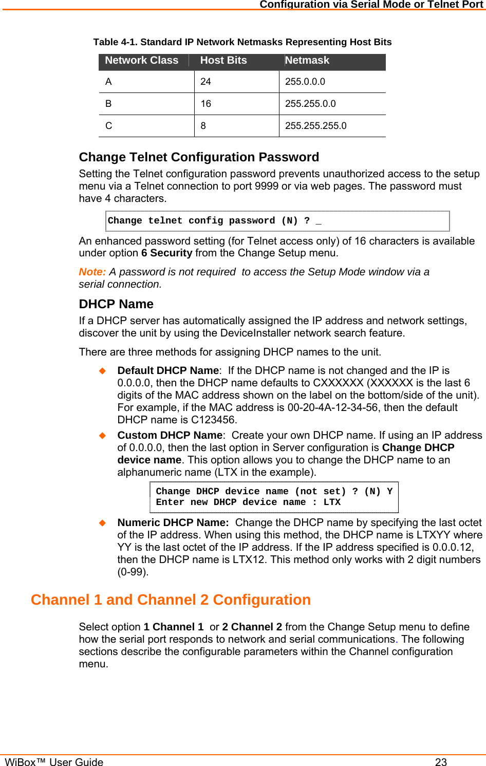 Configuration via Serial Mode or Telnet Port  WiBox™ User Guide  23 Table 4-1. Standard IP Network Netmasks Representing Host Bits Network Class  Host Bits   Netmask  A 24 255.0.0.0 B 16 255.255.0.0 C 8 255.255.255.0 Change Telnet Configuration Password Setting the Telnet configuration password prevents unauthorized access to the setup menu via a Telnet connection to port 9999 or via web pages. The password must have 4 characters. Change telnet config password (N) ? _   An enhanced password setting (for Telnet access only) of 16 characters is available under option 6 Security from the Change Setup menu. Note: A password is not required  to access the Setup Mode window via a serial connection.  DHCP Name  If a DHCP server has automatically assigned the IP address and network settings, discover the unit by using the DeviceInstaller network search feature. There are three methods for assigning DHCP names to the unit.  Default DHCP Name:  If the DHCP name is not changed and the IP is 0.0.0.0, then the DHCP name defaults to CXXXXXX (XXXXXX is the last 6 digits of the MAC address shown on the label on the bottom/side of the unit). For example, if the MAC address is 00-20-4A-12-34-56, then the default DHCP name is C123456.  Custom DHCP Name:  Create your own DHCP name. If using an IP address of 0.0.0.0, then the last option in Server configuration is Change DHCP device name. This option allows you to change the DHCP name to an alphanumeric name (LTX in the example). Change DHCP device name (not set) ? (N) Y  Enter new DHCP device name : LTX  Numeric DHCP Name:  Change the DHCP name by specifying the last octet of the IP address. When using this method, the DHCP name is LTXYY where YY is the last octet of the IP address. If the IP address specified is 0.0.0.12, then the DHCP name is LTX12. This method only works with 2 digit numbers (0-99). Channel 1 and Channel 2 Configuration  Select option 1 Channel 1  or 2 Channel 2 from the Change Setup menu to define how the serial port responds to network and serial communications. The following sections describe the configurable parameters within the Channel configuration menu. 