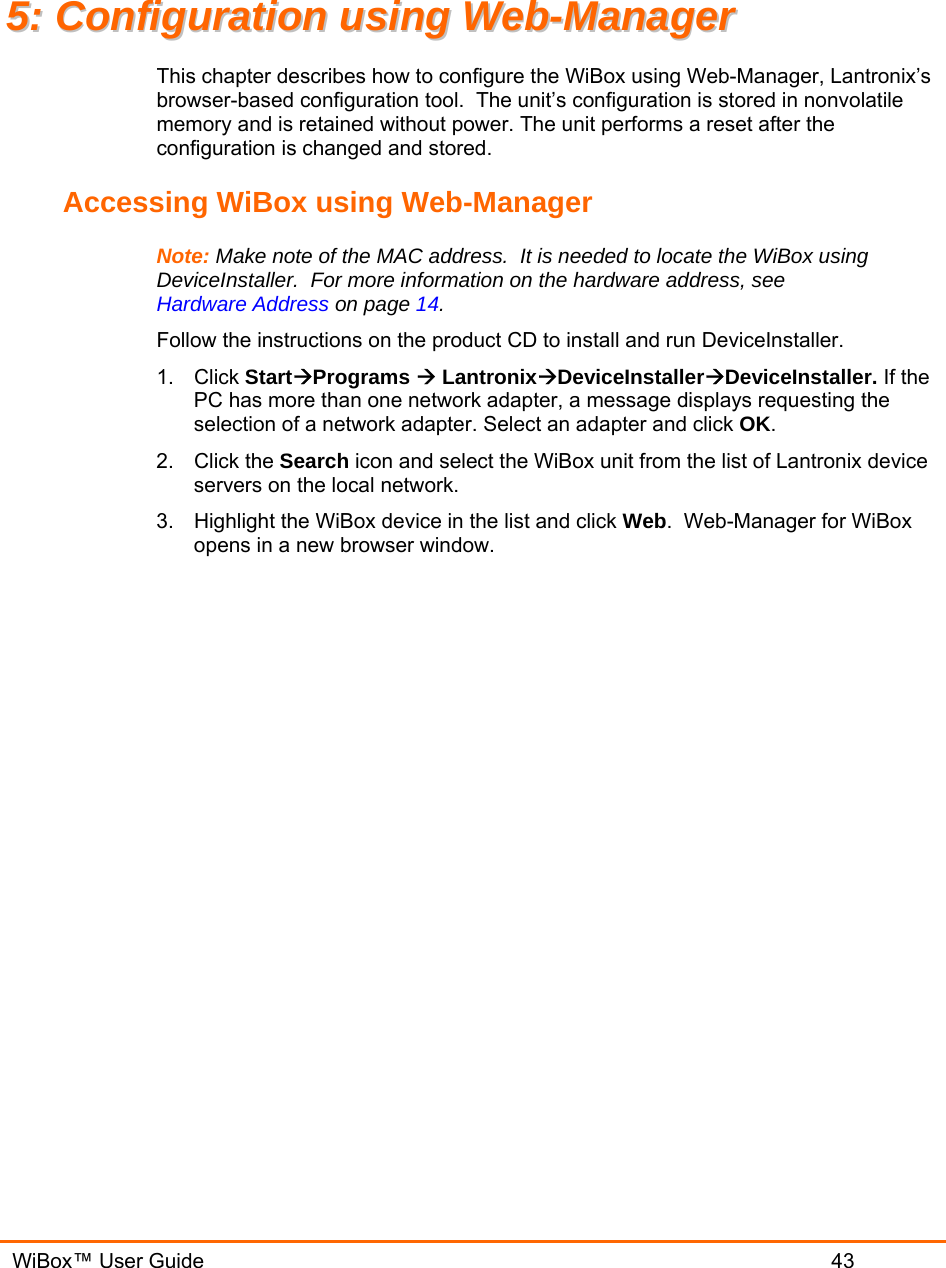   WiBox™ User Guide                             43 55::  CCoonnffiigguurraattiioonn  uussiinngg  WWeebb--MMaannaaggeerr  This chapter describes how to configure the WiBox using Web-Manager, Lantronix’s browser-based configuration tool.  The unit’s configuration is stored in nonvolatile memory and is retained without power. The unit performs a reset after the configuration is changed and stored. Accessing WiBox using Web-Manager Note: Make note of the MAC address.  It is needed to locate the WiBox using DeviceInstaller.  For more information on the hardware address, see Hardware Address on page 14. Follow the instructions on the product CD to install and run DeviceInstaller. 1. Click StartÆPrograms Æ LantronixÆDeviceInstallerÆDeviceInstaller. If the PC has more than one network adapter, a message displays requesting the selection of a network adapter. Select an adapter and click OK. 2. Click the Search icon and select the WiBox unit from the list of Lantronix device servers on the local network. 3.  Highlight the WiBox device in the list and click Web.  Web-Manager for WiBox opens in a new browser window. 