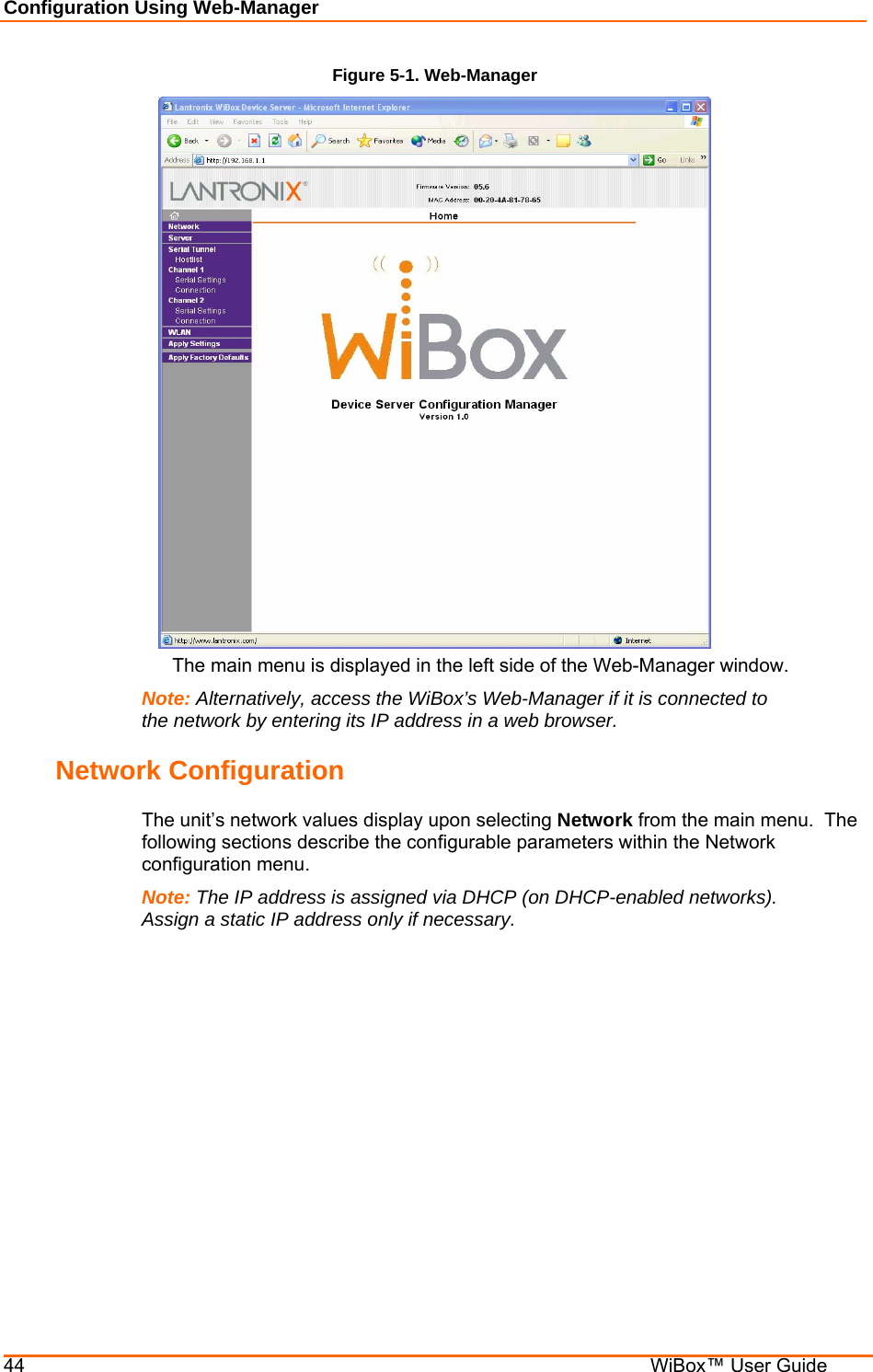 Configuration Using Web-Manager 44    WiBox™ User Guide Figure 5-1. Web-Manager    The main menu is displayed in the left side of the Web-Manager window. Note: Alternatively, access the WiBox’s Web-Manager if it is connected to the network by entering its IP address in a web browser. Network Configuration The unit’s network values display upon selecting Network from the main menu.  The following sections describe the configurable parameters within the Network configuration menu. Note: The IP address is assigned via DHCP (on DHCP-enabled networks).  Assign a static IP address only if necessary. 