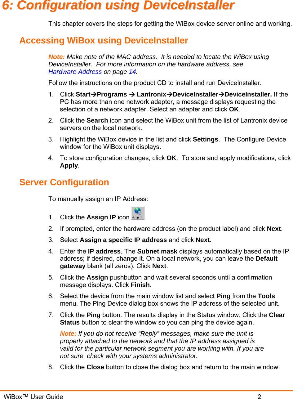   WiBox™ User Guide                             2 66::  CCoonnffiigguurraattiioonn  uussiinngg  DDeevviicceeIInnssttaalllleerr  This chapter covers the steps for getting the WiBox device server online and working.   Accessing WiBox using DeviceInstaller Note: Make note of the MAC address.  It is needed to locate the WiBox using DeviceInstaller.  For more information on the hardware address, see Hardware Address on page 14. Follow the instructions on the product CD to install and run DeviceInstaller. 1. Click StartÆPrograms Æ LantronixÆDeviceInstallerÆDeviceInstaller. If the PC has more than one network adapter, a message displays requesting the selection of a network adapter. Select an adapter and click OK. 2. Click the Search icon and select the WiBox unit from the list of Lantronix device servers on the local network. 3.  Highlight the WiBox device in the list and click Settings.  The Configure Device window for the WiBox unit displays. 4.  To store configuration changes, click OK.  To store and apply modifications, click Apply. Server Configuration To manually assign an IP Address: 1. Click the Assign IP icon  . 2.  If prompted, enter the hardware address (on the product label) and click Next.  3. Select Assign a specific IP address and click Next. 4. Enter the IP address. The Subnet mask displays automatically based on the IP address; if desired, change it. On a local network, you can leave the Default gateway blank (all zeros). Click Next. 5. Click the Assign pushbutton and wait several seconds until a confirmation message displays. Click Finish. 6.  Select the device from the main window list and select Ping from the Tools menu. The Ping Device dialog box shows the IP address of the selected unit. 7. Click the Ping button. The results display in the Status window. Click the Clear Status button to clear the window so you can ping the device again.  Note: If you do not receive “Reply” messages, make sure the unit is properly attached to the network and that the IP address assigned is valid for the particular network segment you are working with. If you are not sure, check with your systems administrator. 8. Click the Close button to close the dialog box and return to the main window. 
