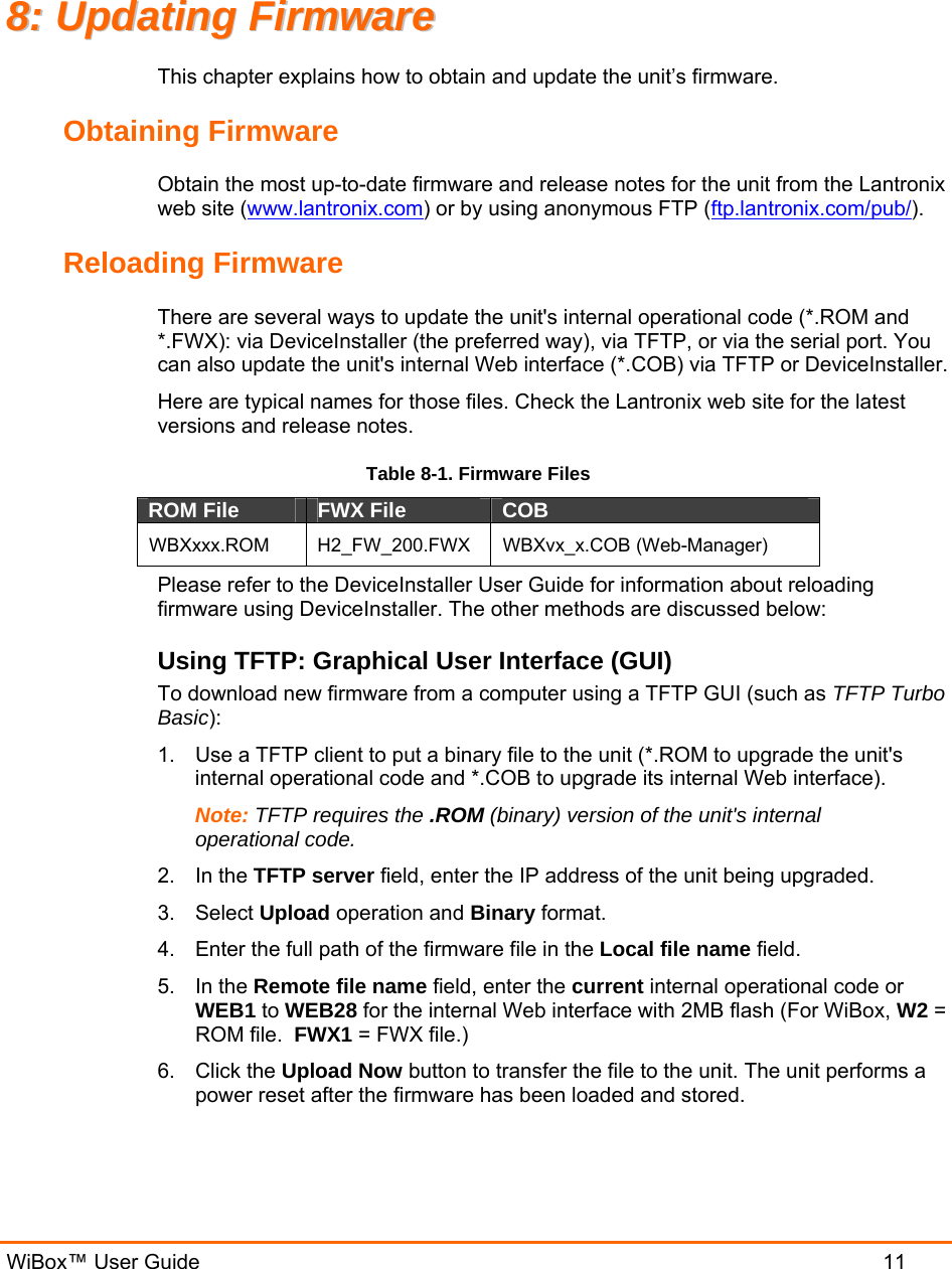   WiBox™ User Guide  11 88::  UUppddaattiinngg  FFiirrmmwwaarree  This chapter explains how to obtain and update the unit’s firmware.  Obtaining Firmware Obtain the most up-to-date firmware and release notes for the unit from the Lantronix web site (www.lantronix.com) or by using anonymous FTP (ftp.lantronix.com/pub/).  Reloading Firmware  There are several ways to update the unit&apos;s internal operational code (*.ROM and *.FWX): via DeviceInstaller (the preferred way), via TFTP, or via the serial port. You can also update the unit&apos;s internal Web interface (*.COB) via TFTP or DeviceInstaller. Here are typical names for those files. Check the Lantronix web site for the latest versions and release notes. Table 8-1. Firmware Files ROM File  FWX File  COB  WBXxxx.ROM H2_FW_200.FWX WBXvx_x.COB (Web-Manager) Please refer to the DeviceInstaller User Guide for information about reloading firmware using DeviceInstaller. The other methods are discussed below: Using TFTP: Graphical User Interface (GUI) To download new firmware from a computer using a TFTP GUI (such as TFTP Turbo Basic):  1.  Use a TFTP client to put a binary file to the unit (*.ROM to upgrade the unit&apos;s internal operational code and *.COB to upgrade its internal Web interface).  Note: TFTP requires the .ROM (binary) version of the unit&apos;s internal operational code.  2. In the TFTP server field, enter the IP address of the unit being upgraded.  3. Select Upload operation and Binary format.  4.  Enter the full path of the firmware file in the Local file name field.  5. In the Remote file name field, enter the current internal operational code or WEB1 to WEB28 for the internal Web interface with 2MB flash (For WiBox, W2 = ROM file.  FWX1 = FWX file.) 6. Click the Upload Now button to transfer the file to the unit. The unit performs a power reset after the firmware has been loaded and stored.  