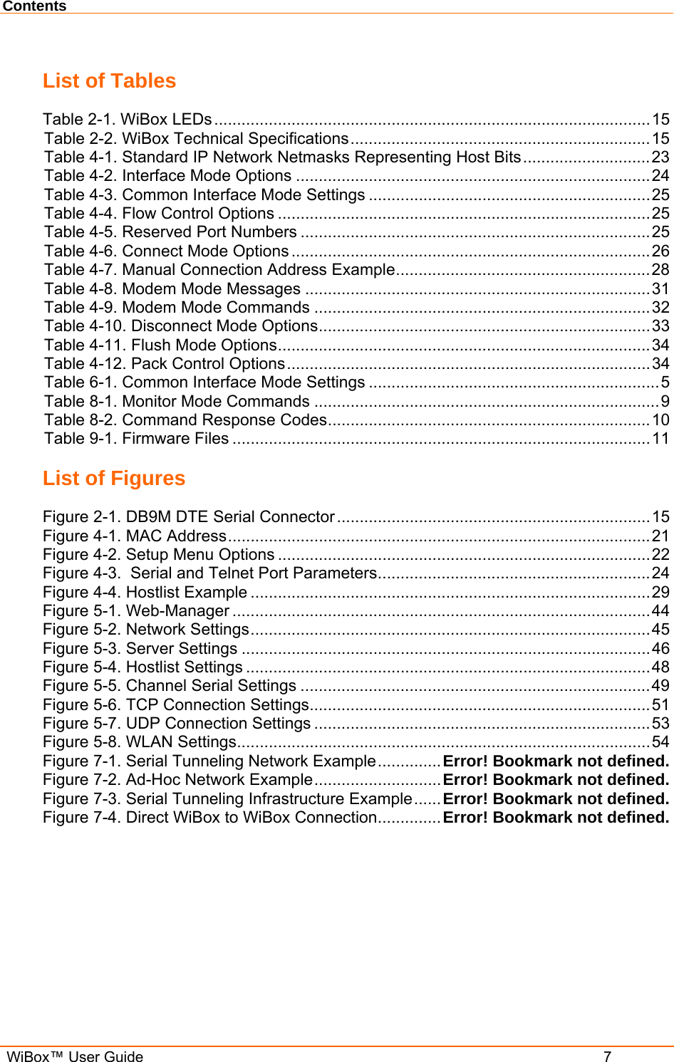 Contents  WiBox™ User Guide  7 List of Tables Table 2-1. WiBox LEDs................................................................................................15 Table 2-2. WiBox Technical Specifications..................................................................15 Table 4-1. Standard IP Network Netmasks Representing Host Bits............................23 Table 4-2. Interface Mode Options ..............................................................................24 Table 4-3. Common Interface Mode Settings ..............................................................25 Table 4-4. Flow Control Options ..................................................................................25 Table 4-5. Reserved Port Numbers .............................................................................25 Table 4-6. Connect Mode Options ...............................................................................26 Table 4-7. Manual Connection Address Example........................................................28 Table 4-8. Modem Mode Messages ............................................................................31 Table 4-9. Modem Mode Commands ..........................................................................32 Table 4-10. Disconnect Mode Options.........................................................................33 Table 4-11. Flush Mode Options..................................................................................34 Table 4-12. Pack Control Options................................................................................34 Table 6-1. Common Interface Mode Settings ................................................................5 Table 8-1. Monitor Mode Commands ............................................................................9 Table 8-2. Command Response Codes.......................................................................10 Table 9-1. Firmware Files ............................................................................................11 List of Figures Figure 2-1. DB9M DTE Serial Connector.....................................................................15 Figure 4-1. MAC Address.............................................................................................21 Figure 4-2. Setup Menu Options ..................................................................................22 Figure 4-3.  Serial and Telnet Port Parameters............................................................24 Figure 4-4. Hostlist Example ........................................................................................29 Figure 5-1. Web-Manager ............................................................................................44 Figure 5-2. Network Settings........................................................................................45 Figure 5-3. Server Settings ..........................................................................................46 Figure 5-4. Hostlist Settings .........................................................................................48 Figure 5-5. Channel Serial Settings .............................................................................49 Figure 5-6. TCP Connection Settings...........................................................................51 Figure 5-7. UDP Connection Settings ..........................................................................53 Figure 5-8. WLAN Settings...........................................................................................54 Figure 7-1. Serial Tunneling Network Example..............Error! Bookmark not defined. Figure 7-2. Ad-Hoc Network Example............................Error! Bookmark not defined. Figure 7-3. Serial Tunneling Infrastructure Example......Error! Bookmark not defined. Figure 7-4. Direct WiBox to WiBox Connection.............. Error! Bookmark not defined.  