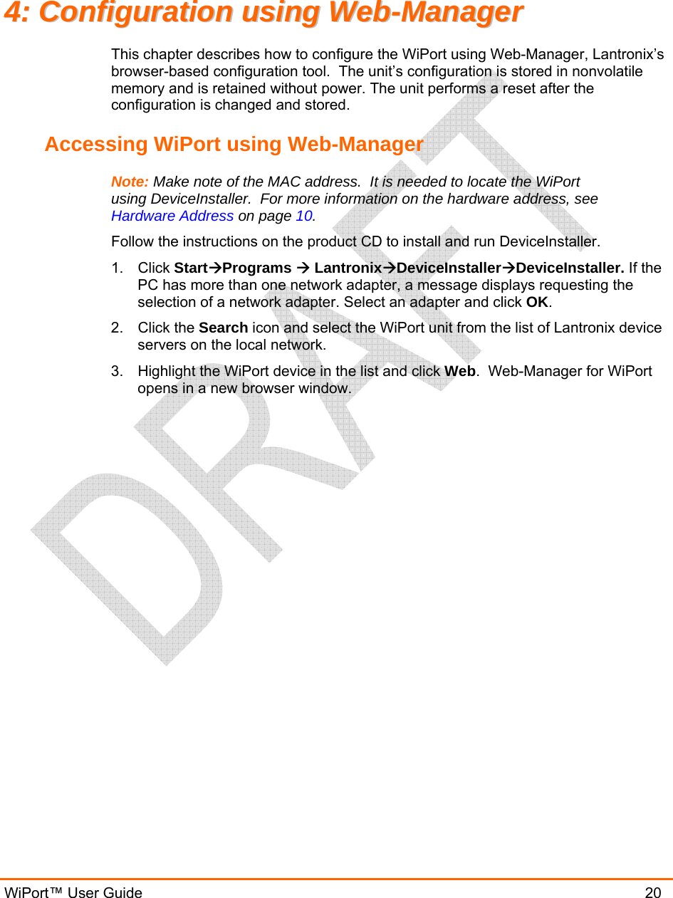  WiPort™ User Guide                               20 44::  CCoonnffiigguurraattiioonn  uussiinngg  WWeebb--MMaannaaggeerr  This chapter describes how to configure the WiPort using Web-Manager, Lantronix’s browser-based configuration tool.  The unit’s configuration is stored in nonvolatile memory and is retained without power. The unit performs a reset after the configuration is changed and stored. Accessing WiPort using Web-Manager Note: Make note of the MAC address.  It is needed to locate the WiPort using DeviceInstaller.  For more information on the hardware address, see Hardware Address on page 10. Follow the instructions on the product CD to install and run DeviceInstaller. 1. Click StartÆPrograms Æ LantronixÆDeviceInstallerÆDeviceInstaller. If the PC has more than one network adapter, a message displays requesting the selection of a network adapter. Select an adapter and click OK. 2. Click the Search icon and select the WiPort unit from the list of Lantronix device servers on the local network. 3.  Highlight the WiPort device in the list and click Web.  Web-Manager for WiPort opens in a new browser window. 