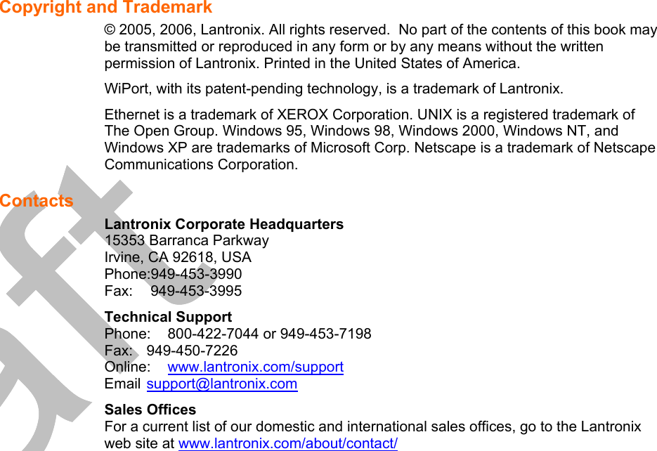   Copyright and Trademark  © 2005, 2006, Lantronix. All rights reserved.  No part of the contents of this book may be transmitted or reproduced in any form or by any means without the written permission of Lantronix. Printed in the United States of America.  WiPort, with its patent-pending technology, is a trademark of Lantronix. Ethernet is a trademark of XEROX Corporation. UNIX is a registered trademark of The Open Group. Windows 95, Windows 98, Windows 2000, Windows NT, and Windows XP are trademarks of Microsoft Corp. Netscape is a trademark of Netscape Communications Corporation. Contacts Lantronix Corporate Headquarters 15353 Barranca Parkway Irvine, CA 92618, USA Phone:949-453-3990 Fax:  949-453-3995 Technical Support Phone:  800-422-7044 or 949-453-7198 Fax: 949-450-7226 Online:  www.lantronix.com/support Email support@lantronix.com Sales Offices For a current list of our domestic and international sales offices, go to the Lantronix web site at www.lantronix.com/about/contact/ 