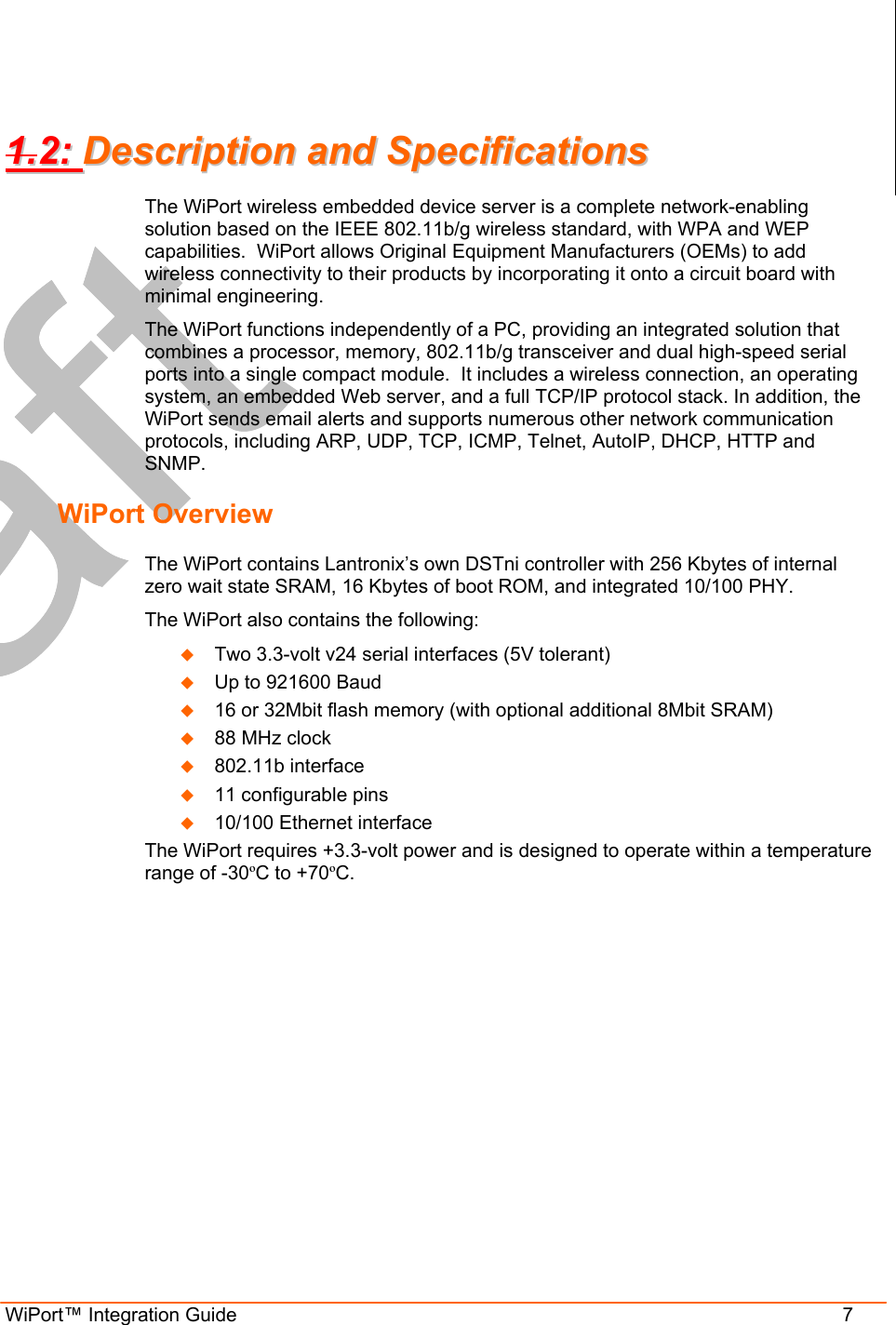 WiPort™ Integration Guide                      7 11..22::  DDeessccrriippttiioonn  aanndd  SSppeecciiffiiccaattiioonnss  The WiPort wireless embedded device server is a complete network-enabling solution based on the IEEE 802.11b/g wireless standard, with WPA and WEP capabilities.  WiPort allows Original Equipment Manufacturers (OEMs) to add wireless connectivity to their products by incorporating it onto a circuit board with minimal engineering. The WiPort functions independently of a PC, providing an integrated solution that combines a processor, memory, 802.11b/g transceiver and dual high-speed serial ports into a single compact module.  It includes a wireless connection, an operating system, an embedded Web server, and a full TCP/IP protocol stack. In addition, the WiPort sends email alerts and supports numerous other network communication protocols, including ARP, UDP, TCP, ICMP, Telnet, AutoIP, DHCP, HTTP and SNMP. WiPort Overview The WiPort contains Lantronix’s own DSTni controller with 256 Kbytes of internal zero wait state SRAM, 16 Kbytes of boot ROM, and integrated 10/100 PHY.  The WiPort also contains the following:   Two 3.3-volt v24 serial interfaces (5V tolerant)   Up to 921600 Baud   16 or 32Mbit flash memory (with optional additional 8Mbit SRAM)   88 MHz clock   802.11b interface    11 configurable pins   10/100 Ethernet interface The WiPort requires +3.3-volt power and is designed to operate within a temperature range of -30ºC to +70ºC.  
