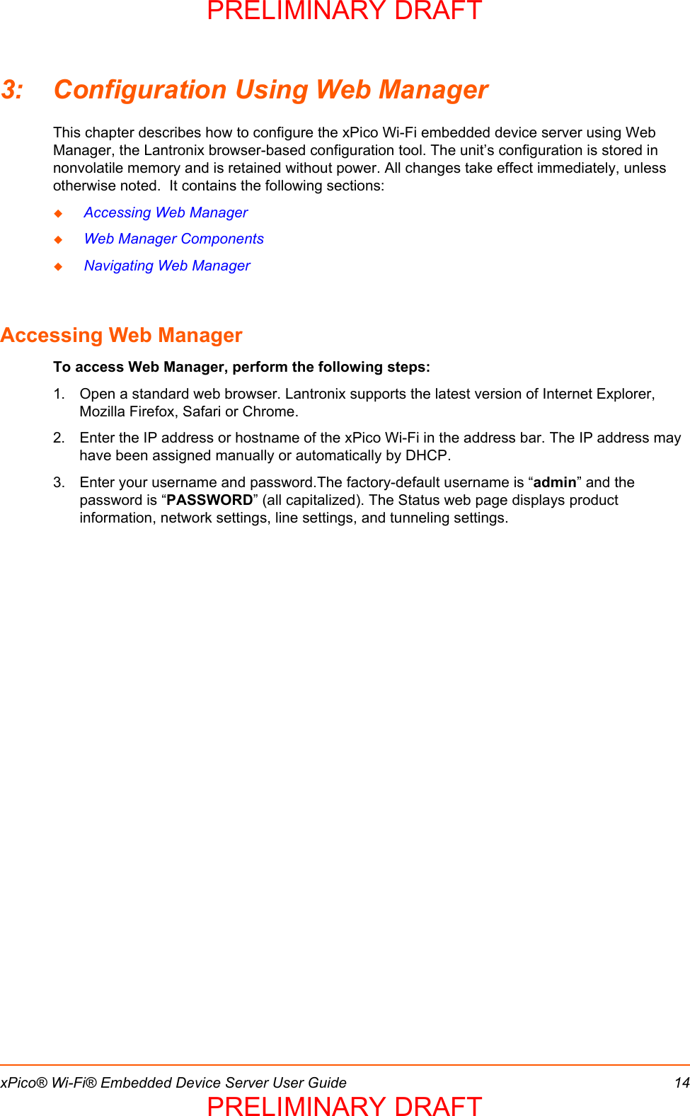xPico® Wi-Fi® Embedded Device Server User Guide 143: Configuration Using Web ManagerThis chapter describes how to configure the xPico Wi-Fi embedded device server using Web Manager, the Lantronix browser-based configuration tool. The unit’s configuration is stored in nonvolatile memory and is retained without power. All changes take effect immediately, unless otherwise noted.  It contains the following sections: Accessing Web Manager Web Manager Components Navigating Web ManagerAccessing Web ManagerTo access Web Manager, perform the following steps:1. Open a standard web browser. Lantronix supports the latest version of Internet Explorer, Mozilla Firefox, Safari or Chrome. 2. Enter the IP address or hostname of the xPico Wi-Fi in the address bar. The IP address may have been assigned manually or automatically by DHCP. 3. Enter your username and password.The factory-default username is “admin” and the password is “PASSWORD” (all capitalized). The Status web page displays product information, network settings, line settings, and tunneling settings.  PRELIMINARY DRAFTPRELIMINARY DRAFT