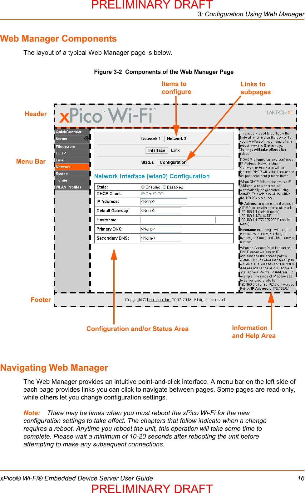 3: Configuration Using Web ManagerxPico® Wi-Fi® Embedded Device Server User Guide 16Web Manager ComponentsThe layout of a typical Web Manager page is below.Figure 3-2  Components of the Web Manager PageNavigating Web ManagerThe Web Manager provides an intuitive point-and-click interface. A menu bar on the left side of each page provides links you can click to navigate between pages. Some pages are read-only, while others let you change configuration settings. Note: There may be times when you must reboot the xPico Wi-Fi for the new configuration settings to take effect. The chapters that follow indicate when a change requires a reboot. Anytime you reboot the unit, this operation will take some time to complete. Please wait a minimum of 10-20 seconds after rebooting the unit before attempting to make any subsequent connections.Menu BarLinks to subpagesItems to configureInformation and Help AreaHeaderConfiguration and/or Status AreaFooterPRELIMINARY DRAFTPRELIMINARY DRAFT