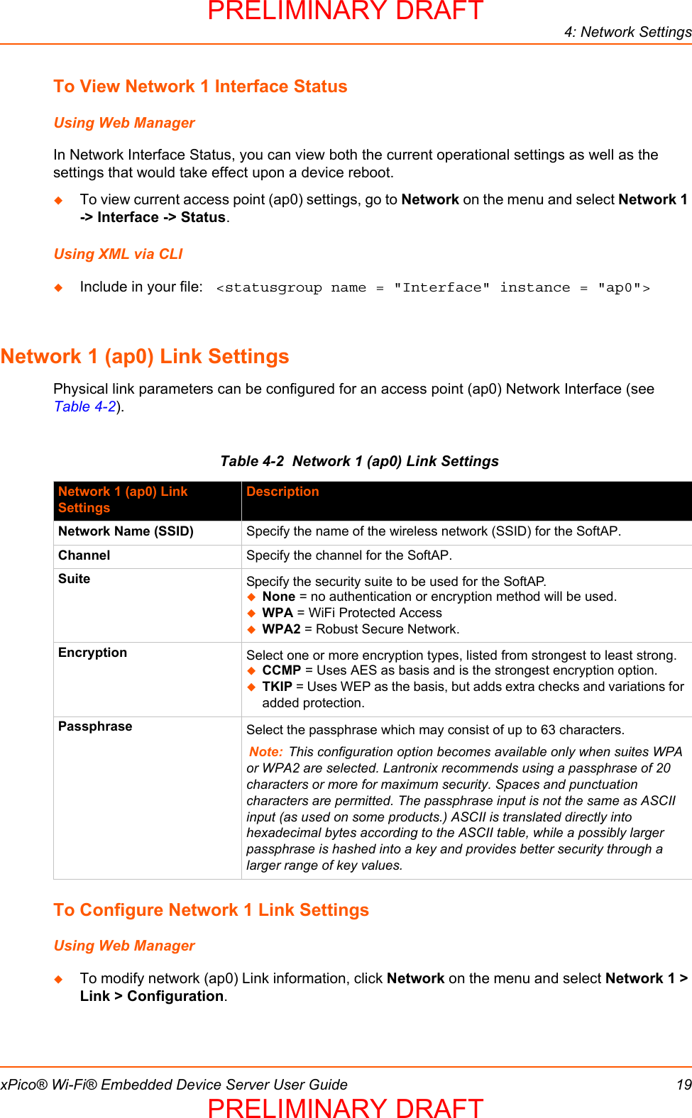 4: Network SettingsxPico® Wi-Fi® Embedded Device Server User Guide 19To View Network 1 Interface StatusUsing Web ManagerIn Network Interface Status, you can view both the current operational settings as well as the settings that would take effect upon a device reboot.  To view current access point (ap0) settings, go to Network on the menu and select Network 1 -&gt; Interface -&gt; Status.Using XML via CLIInclude in your file:  &lt;statusgroup name = &quot;Interface&quot; instance = &quot;ap0&quot;&gt;Network 1 (ap0) Link SettingsPhysical link parameters can be configured for an access point (ap0) Network Interface (see Table 4-2).Table 4-2  Network 1 (ap0) Link SettingsTo Configure Network 1 Link SettingsUsing Web ManagerTo modify network (ap0) Link information, click Network on the menu and select Network 1 &gt; Link &gt; Configuration.Network 1 (ap0) Link SettingsDescriptionNetwork Name (SSID) Specify the name of the wireless network (SSID) for the SoftAP.Channel Specify the channel for the SoftAP.Suite Specify the security suite to be used for the SoftAP.None = no authentication or encryption method will be used.WPA = WiFi Protected AccessWPA2 = Robust Secure Network.Encryption Select one or more encryption types, listed from strongest to least strong. CCMP = Uses AES as basis and is the strongest encryption option.TKIP = Uses WEP as the basis, but adds extra checks and variations for added protection.Passphrase Select the passphrase which may consist of up to 63 characters.Note: This configuration option becomes available only when suites WPA or WPA2 are selected. Lantronix recommends using a passphrase of 20 characters or more for maximum security. Spaces and punctuation characters are permitted. The passphrase input is not the same as ASCII input (as used on some products.) ASCII is translated directly into hexadecimal bytes according to the ASCII table, while a possibly larger passphrase is hashed into a key and provides better security through a larger range of key values.PRELIMINARY DRAFTPRELIMINARY DRAFT