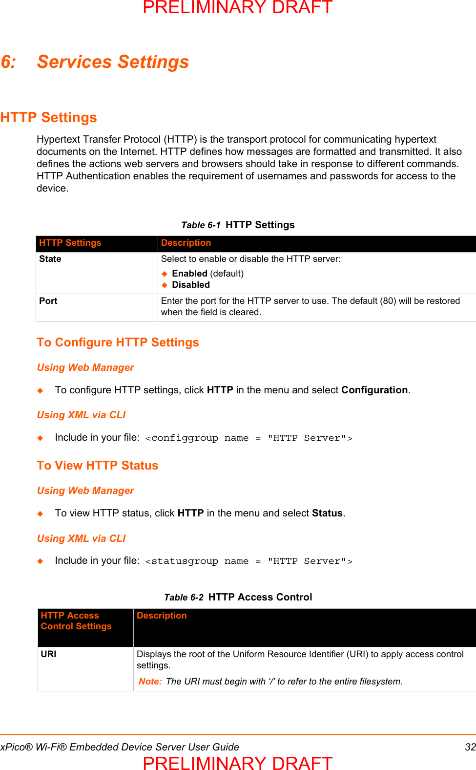 xPico® Wi-Fi® Embedded Device Server User Guide 326: Services SettingsHTTP SettingsHypertext Transfer Protocol (HTTP) is the transport protocol for communicating hypertext documents on the Internet. HTTP defines how messages are formatted and transmitted. It also defines the actions web servers and browsers should take in response to different commands.  HTTP Authentication enables the requirement of usernames and passwords for access to the  device. Table 6-1  HTTP SettingsTo Configure HTTP SettingsUsing Web ManagerTo configure HTTP settings, click HTTP in the menu and select Configuration.Using XML via CLIInclude in your file:  &lt;configgroup name = &quot;HTTP Server&quot;&gt;To View HTTP StatusUsing Web ManagerTo view HTTP status, click HTTP in the menu and select Status.Using XML via CLIInclude in your file:  &lt;statusgroup name = &quot;HTTP Server&quot;&gt;Table 6-2  HTTP Access ControlHTTP Settings DescriptionState Select to enable or disable the HTTP server:Enabled (default)DisabledPort Enter the port for the HTTP server to use. The default (80) will be restored when the field is cleared.HTTP Access Control SettingsDescriptionURI Displays the root of the Uniform Resource Identifier (URI) to apply access control settings.Note: The URI must begin with ‘/’ to refer to the entire filesystem.PRELIMINARY DRAFTPRELIMINARY DRAFT