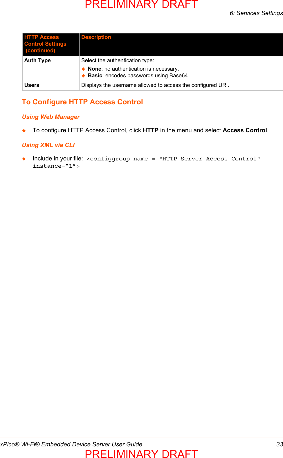 6: Services SettingsxPico® Wi-Fi® Embedded Device Server User Guide 33To Configure HTTP Access ControlUsing Web ManagerTo configure HTTP Access Control, click HTTP in the menu and select Access Control.Using XML via CLIInclude in your file:  &lt;configgroup name = &quot;HTTP Server Access Control&quot; instance=”1”&gt;Auth Type Select the authentication type: None: no authentication is necessary. Basic: encodes passwords using Base64. Users Displays the username allowed to access the configured URI.HTTP Access Control Settings (continued)DescriptionPRELIMINARY DRAFTPRELIMINARY DRAFT