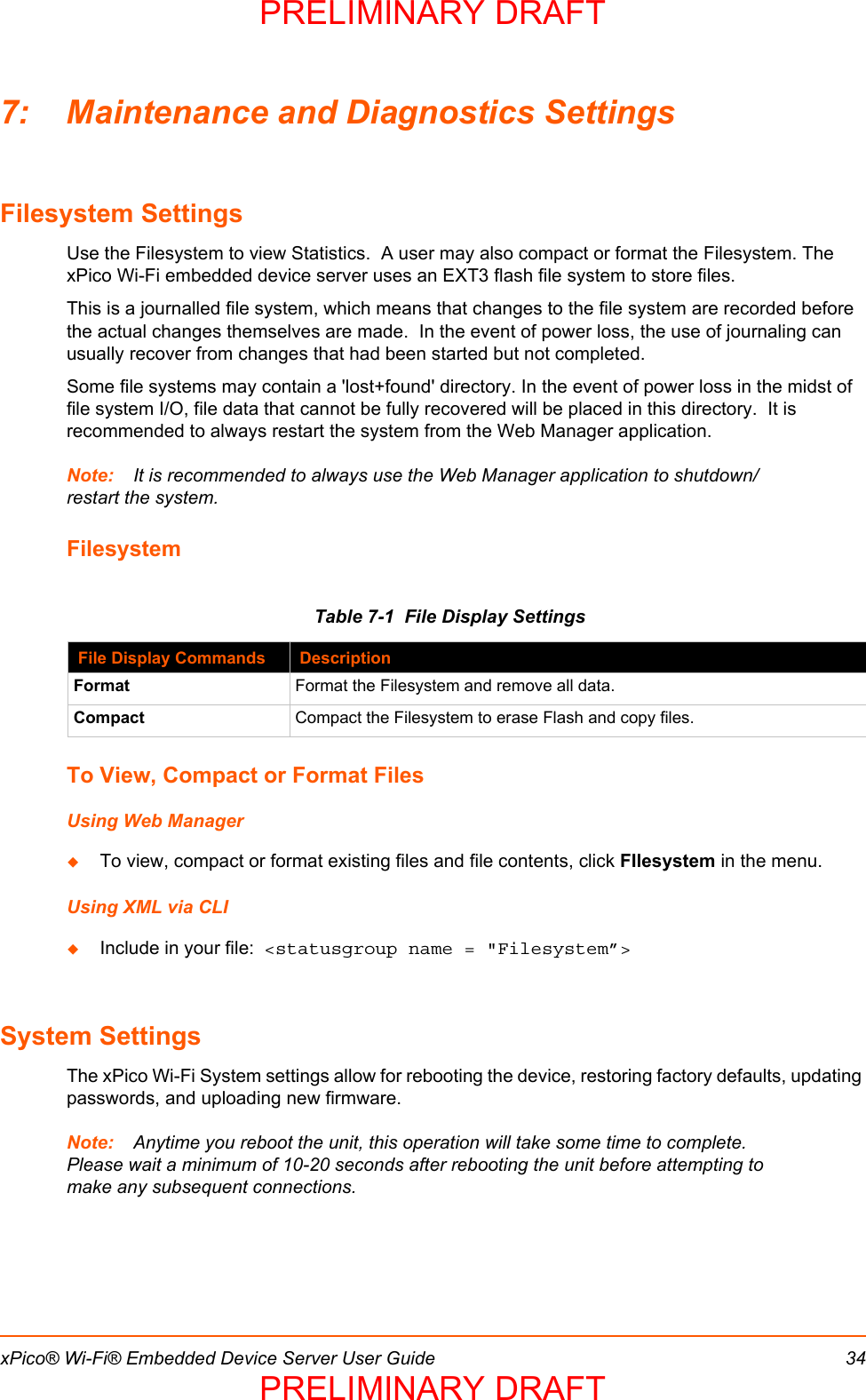 xPico® Wi-Fi® Embedded Device Server User Guide 347: Maintenance and Diagnostics SettingsFilesystem SettingsUse the Filesystem to view Statistics.  A user may also compact or format the Filesystem. The xPico Wi-Fi embedded device server uses an EXT3 flash file system to store files.This is a journalled file system, which means that changes to the file system are recorded before the actual changes themselves are made.  In the event of power loss, the use of journaling can usually recover from changes that had been started but not completed.Some file systems may contain a &apos;lost+found&apos; directory. In the event of power loss in the midst of file system I/O, file data that cannot be fully recovered will be placed in this directory.  It is recommended to always restart the system from the Web Manager application.Note: It is recommended to always use the Web Manager application to shutdown/restart the system.FilesystemTable 7-1  File Display SettingsTo View, Compact or Format FilesUsing Web ManagerTo view, compact or format existing files and file contents, click FIlesystem in the menu.Using XML via CLIInclude in your file:  &lt;statusgroup name = &quot;Filesystem”&gt;System SettingsThe xPico Wi-Fi System settings allow for rebooting the device, restoring factory defaults, updating passwords, and uploading new firmware. Note: Anytime you reboot the unit, this operation will take some time to complete. Please wait a minimum of 10-20 seconds after rebooting the unit before attempting to make any subsequent connections.File Display Commands DescriptionFormat Format the Filesystem and remove all data.Compact Compact the Filesystem to erase Flash and copy files.PRELIMINARY DRAFTPRELIMINARY DRAFT
