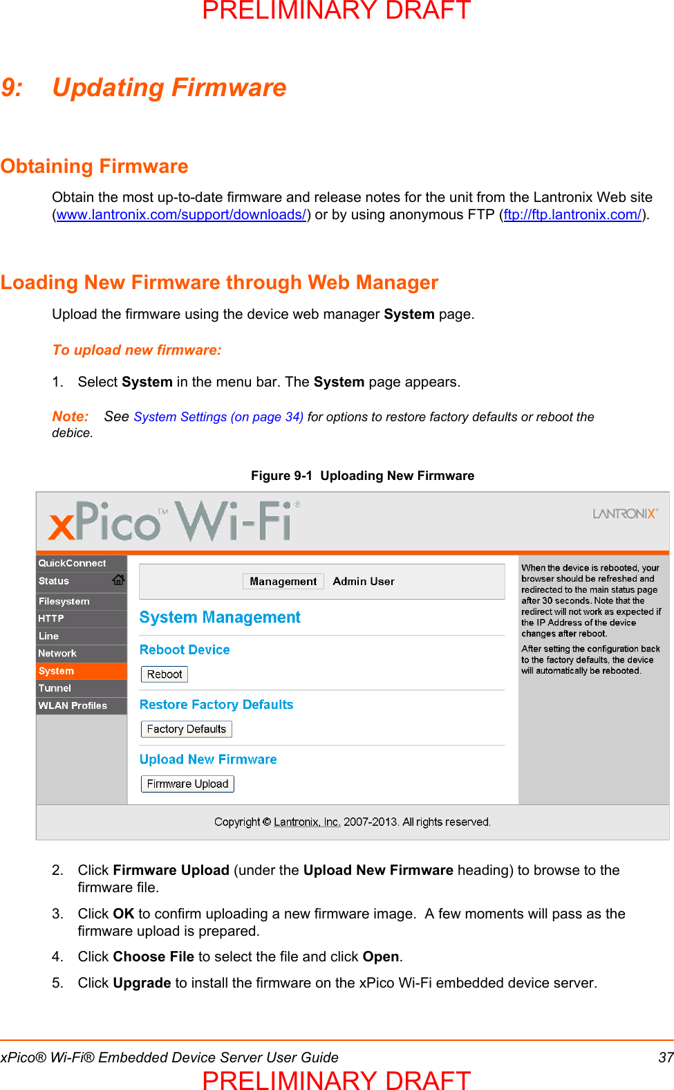 xPico® Wi-Fi® Embedded Device Server User Guide 379: Updating FirmwareObtaining FirmwareObtain the most up-to-date firmware and release notes for the unit from the Lantronix Web site (www.lantronix.com/support/downloads/) or by using anonymous FTP (ftp://ftp.lantronix.com/).Loading New Firmware through Web ManagerUpload the firmware using the device web manager System page.To upload new firmware:1. Select System in the menu bar. The System page appears.Note: See System Settings (on page 34) for options to restore factory defaults or reboot the debice.Figure 9-1  Uploading New Firmware2. Click Firmware Upload (under the Upload New Firmware heading) to browse to the firmware file.3. Click OK to confirm uploading a new firmware image.  A few moments will pass as the firmware upload is prepared.4. Click Choose File to select the file and click Open.5. Click Upgrade to install the firmware on the xPico Wi-Fi embedded device server. PRELIMINARY DRAFTPRELIMINARY DRAFT