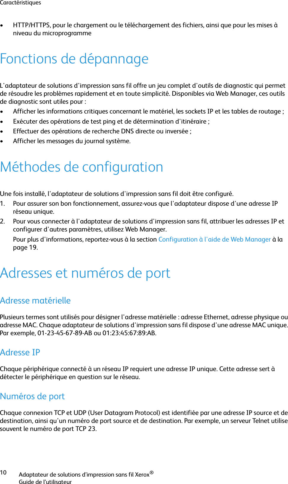 CaractéristiquesAdaptateur de solutions d’impression sans fil Xerox®Guide de l’utilisateur10• HTTP/HTTPS, pour le chargement ou le téléchargement des fichiers, ainsi que pour les mises à niveau du microprogrammeFonctions de dépannageL&apos;adaptateur de solutions d&apos;impression sans fil offre un jeu complet d&apos;outils de diagnostic qui permet de résoudre les problèmes rapidement et en toute simplicité. Disponibles via Web Manager, ces outils de diagnostic sont utiles pour :• Afficher les informations critiques concernant le matériel, les sockets IP et les tables de routage ;• Exécuter des opérations de test ping et de détermination d&apos;itinéraire ;• Effectuer des opérations de recherche DNS directe ou inversée ;• Afficher les messages du journal système.Méthodes de configurationUne fois installé, l&apos;adaptateur de solutions d&apos;impression sans fil doit être configuré.1. Pour assurer son bon fonctionnement, assurez-vous que l&apos;adaptateur dispose d&apos;une adresse IP réseau unique.2. Pour vous connecter à l&apos;adaptateur de solutions d&apos;impression sans fil, attribuer les adresses IP et configurer d&apos;autres paramètres, utilisez Web Manager.Pour plus d&apos;informations, reportez-vous à la section Configuration à l&apos;aide de Web Manager à la page 19.Adresses et numéros de portAdresse matériellePlusieurs termes sont utilisés pour désigner l&apos;adresse matérielle : adresse Ethernet, adresse physique ou adresse MAC. Chaque adaptateur de solutions d&apos;impression sans fil dispose d&apos;une adresse MAC unique. Par exemple, 01-23-45-67-89-AB ou 01:23:45:67:89:AB.Adresse IPChaque périphérique connecté à un réseau IP requiert une adresse IP unique. Cette adresse sert à détecter le périphérique en question sur le réseau.Numéros de portChaque connexion TCP et UDP (User Datagram Protocol) est identifiée par une adresse IP source et de destination, ainsi qu&apos;un numéro de port source et de destination. Par exemple, un serveur Telnet utilise souvent le numéro de port TCP 23.