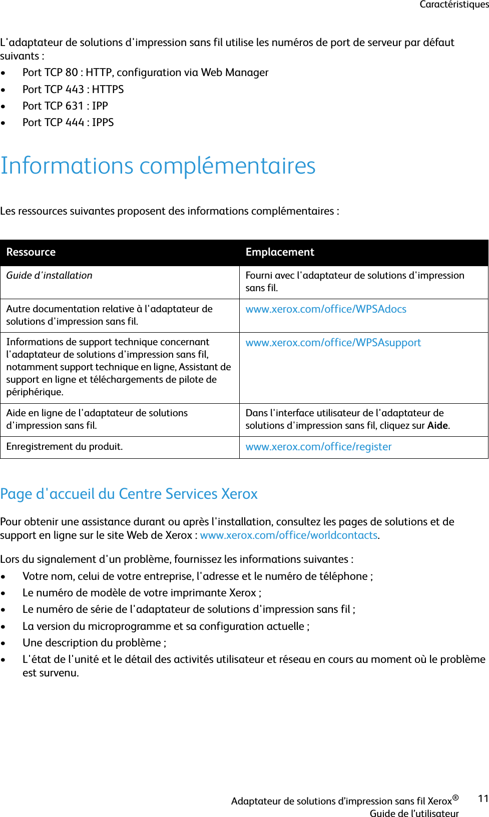 CaractéristiquesAdaptateur de solutions d’impression sans fil Xerox®Guide de l’utilisateur11L&apos;adaptateur de solutions d&apos;impression sans fil utilise les numéros de port de serveur par défaut suivants :• Port TCP 80 : HTTP, configuration via Web Manager• Port TCP 443 : HTTPS•Port TCP 631: IPP• Port TCP 444 : IPPSInformations complémentairesLes ressources suivantes proposent des informations complémentaires :Page d&apos;accueil du Centre Services XeroxPour obtenir une assistance durant ou après l&apos;installation, consultez les pages de solutions et de support en ligne sur le site Web de Xerox : www.xerox.com/office/worldcontacts.Lors du signalement d&apos;un problème, fournissez les informations suivantes :• Votre nom, celui de votre entreprise, l&apos;adresse et le numéro de téléphone ;• Le numéro de modèle de votre imprimante Xerox ;• Le numéro de série de l&apos;adaptateur de solutions d&apos;impression sans fil ;• La version du microprogramme et sa configuration actuelle ;• Une description du problème ;• L&apos;état de l&apos;unité et le détail des activités utilisateur et réseau en cours au moment où le problème est survenu.Ressource EmplacementGuide d&apos;installation Fourni avec l&apos;adaptateur de solutions d&apos;impression sans fil.Autre documentation relative à l&apos;adaptateur de solutions d&apos;impression sans fil. www.xerox.com/office/WPSAdocsInformations de support technique concernant l&apos;adaptateur de solutions d&apos;impression sans fil, notamment support technique en ligne, Assistant de support en ligne et téléchargements de pilote de périphérique.www.xerox.com/office/WPSAsupportAide en ligne de l&apos;adaptateur de solutions d&apos;impression sans fil.Dans l&apos;interface utilisateur de l&apos;adaptateur de solutions d&apos;impression sans fil, cliquez sur Aide.Enregistrement du produit. www.xerox.com/office/register