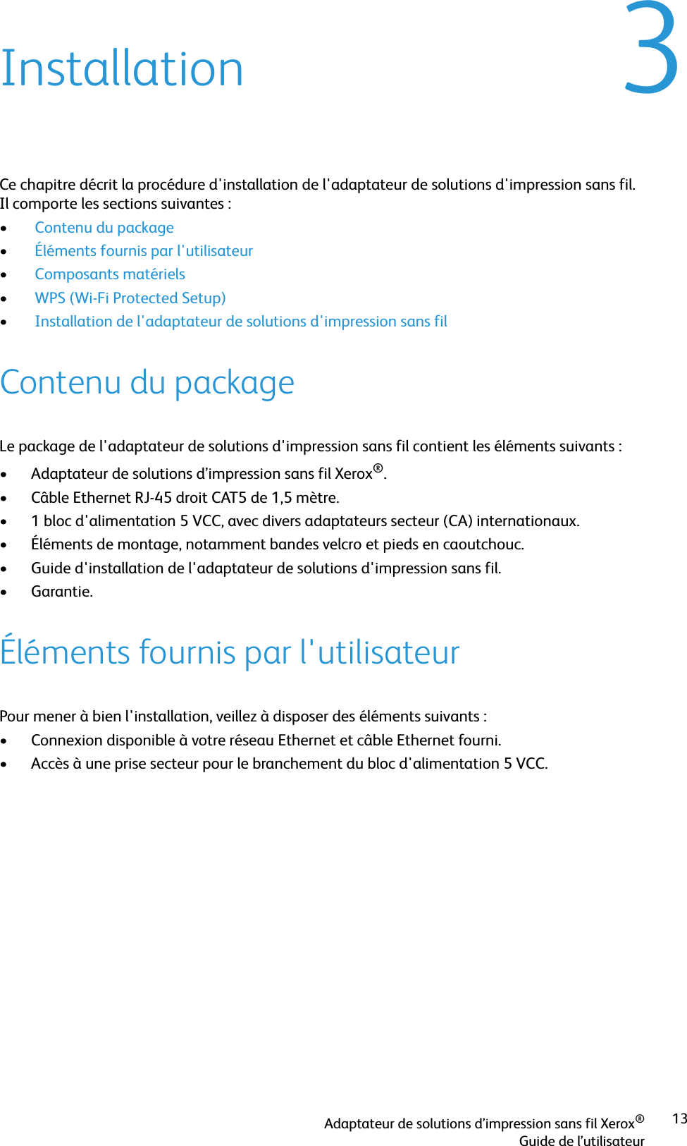 Adaptateur de solutions d’impression sans fil Xerox®Guide de l’utilisateur133InstallationCe chapitre décrit la procédure d&apos;installation de l&apos;adaptateur de solutions d&apos;impression sans fil. Il comporte les sections suivantes :• Contenu du package• Éléments fournis par l&apos;utilisateur• Composants matériels• WPS (Wi-Fi Protected Setup)• Installation de l&apos;adaptateur de solutions d&apos;impression sans filContenu du packageLe package de l&apos;adaptateur de solutions d&apos;impression sans fil contient les éléments suivants :• Adaptateur de solutions d’impression sans fil Xerox®.• Câble Ethernet RJ-45 droit CAT5 de 1,5 mètre.• 1 bloc d&apos;alimentation 5 VCC, avec divers adaptateurs secteur (CA) internationaux.• Éléments de montage, notamment bandes velcro et pieds en caoutchouc.• Guide d&apos;installation de l&apos;adaptateur de solutions d&apos;impression sans fil.•Garantie.Éléments fournis par l&apos;utilisateurPour mener à bien l&apos;installation, veillez à disposer des éléments suivants :• Connexion disponible à votre réseau Ethernet et câble Ethernet fourni.• Accès à une prise secteur pour le branchement du bloc d&apos;alimentation 5 VCC.