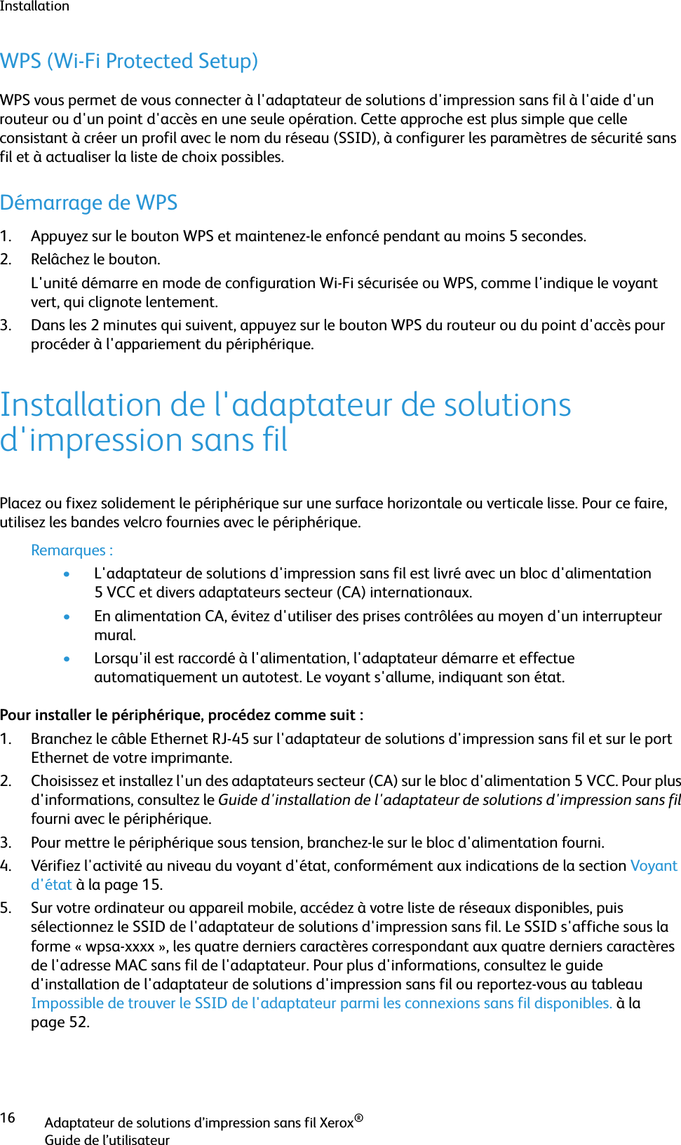 InstallationAdaptateur de solutions d’impression sans fil Xerox®Guide de l’utilisateur16WPS (Wi-Fi Protected Setup)WPS vous permet de vous connecter à l&apos;adaptateur de solutions d&apos;impression sans fil à l&apos;aide d&apos;un routeur ou d&apos;un point d&apos;accès en une seule opération. Cette approche est plus simple que celle consistant à créer un profil avec le nom du réseau (SSID), à configurer les paramètres de sécurité sans fil et à actualiser la liste de choix possibles.Démarrage de WPS1. Appuyez sur le bouton WPS et maintenez-le enfoncé pendant au moins 5 secondes.2. Relâchez le bouton. L&apos;unité démarre en mode de configuration Wi-Fi sécurisée ou WPS, comme l&apos;indique le voyant vert, qui clignote lentement.3. Dans les 2 minutes qui suivent, appuyez sur le bouton WPS du routeur ou du point d&apos;accès pour procéder à l&apos;appariement du périphérique.Installation de l&apos;adaptateur de solutions d&apos;impression sans filPlacez ou fixez solidement le périphérique sur une surface horizontale ou verticale lisse. Pour ce faire, utilisez les bandes velcro fournies avec le périphérique.Remarques :•L&apos;adaptateur de solutions d&apos;impression sans fil est livré avec un bloc d&apos;alimentation 5 VCC et divers adaptateurs secteur (CA) internationaux.•En alimentation CA, évitez d&apos;utiliser des prises contrôlées au moyen d&apos;un interrupteur mural.•Lorsqu&apos;il est raccordé à l&apos;alimentation, l&apos;adaptateur démarre et effectue automatiquement un autotest. Le voyant s&apos;allume, indiquant son état.Pour installer le périphérique, procédez comme suit :1. Branchez le câble Ethernet RJ-45 sur l&apos;adaptateur de solutions d&apos;impression sans fil et sur le port Ethernet de votre imprimante.2. Choisissez et installez l&apos;un des adaptateurs secteur (CA) sur le bloc d&apos;alimentation 5 VCC. Pour plus d&apos;informations, consultez le Guide d&apos;installation de l&apos;adaptateur de solutions d&apos;impression sans fil fourni avec le périphérique.3. Pour mettre le périphérique sous tension, branchez-le sur le bloc d&apos;alimentation fourni.4. Vérifiez l&apos;activité au niveau du voyant d&apos;état, conformément aux indications de la section Voyant d&apos;état à la page 15.5. Sur votre ordinateur ou appareil mobile, accédez à votre liste de réseaux disponibles, puis sélectionnez le SSID de l&apos;adaptateur de solutions d&apos;impression sans fil. Le SSID s&apos;affiche sous la forme « wpsa-xxxx », les quatre derniers caractères correspondant aux quatre derniers caractères de l&apos;adresse MAC sans fil de l&apos;adaptateur. Pour plus d&apos;informations, consultez le guide d&apos;installation de l&apos;adaptateur de solutions d&apos;impression sans fil ou reportez-vous au tableau Impossible de trouver le SSID de l&apos;adaptateur parmi les connexions sans fil disponibles. à la page 52.