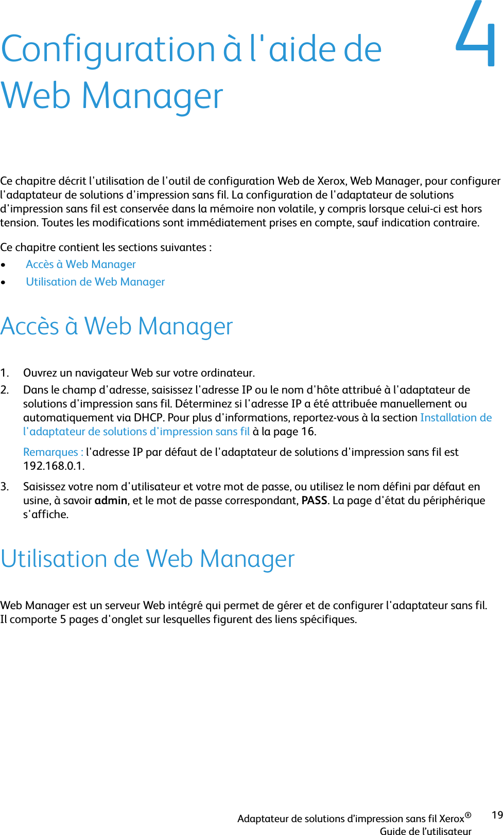 Adaptateur de solutions d’impression sans fil Xerox®Guide de l’utilisateur194Configuration à l&apos;aide de Web ManagerCe chapitre décrit l&apos;utilisation de l&apos;outil de configuration Web de Xerox, Web Manager, pour configurer l&apos;adaptateur de solutions d&apos;impression sans fil. La configuration de l&apos;adaptateur de solutions d&apos;impression sans fil est conservée dans la mémoire non volatile, y compris lorsque celui-ci est hors tension. Toutes les modifications sont immédiatement prises en compte, sauf indication contraire. Ce chapitre contient les sections suivantes :• Accès à Web Manager• Utilisation de Web Manager Accès à Web Manager1. Ouvrez un navigateur Web sur votre ordinateur.2. Dans le champ d&apos;adresse, saisissez l&apos;adresse IP ou le nom d&apos;hôte attribué à l&apos;adaptateur de solutions d&apos;impression sans fil. Déterminez si l&apos;adresse IP a été attribuée manuellement ou automatiquement via DHCP. Pour plus d&apos;informations, reportez-vous à la section Installation de l&apos;adaptateur de solutions d&apos;impression sans fil à la page 16.Remarques : l&apos;adresse IP par défaut de l&apos;adaptateur de solutions d&apos;impression sans fil est 192.168.0.1.3. Saisissez votre nom d&apos;utilisateur et votre mot de passe, ou utilisez le nom défini par défaut en usine, à savoir admin, et le mot de passe correspondant, PASS. La page d&apos;état du périphérique s&apos;affiche.Utilisation de Web ManagerWeb Manager est un serveur Web intégré qui permet de gérer et de configurer l&apos;adaptateur sans fil. Il comporte 5 pages d&apos;onglet sur lesquelles figurent des liens spécifiques.