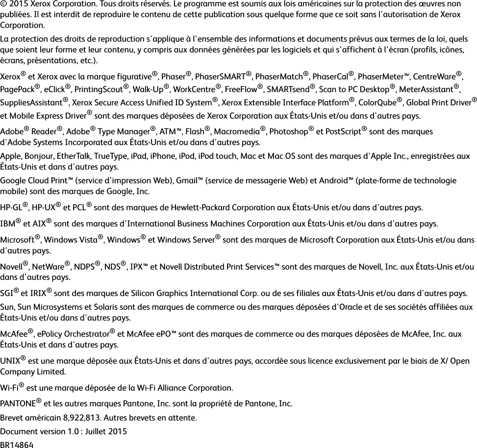 © 2015 Xerox Corporation. Tous droits réservés. Le programme est soumis aux lois américaines sur la protection des œuvres non publiées. Il est interdit de reproduire le contenu de cette publication sous quelque forme que ce soit sans l&apos;autorisation de Xerox Corporation.La protection des droits de reproduction s&apos;applique à l&apos;ensemble des informations et documents prévus aux termes de la loi, quels que soient leur forme et leur contenu, y compris aux données générées par les logiciels et qui s&apos;affichent à l&apos;écran (profils, icônes, écrans, présentations, etc.).Xerox® et Xerox avec la marque figurative®, Phaser®, PhaserSMART®, PhaserMatch®, PhaserCal®, PhaserMeter™, CentreWare®, PagePack®, eClick®, PrintingScout®, Walk-Up®, WorkCentre®, FreeFlow®, SMARTsend®, Scan to PC Desktop®, MeterAssistant®, SuppliesAssistant®, Xerox Secure Access Unified ID System®, Xerox Extensible Interface Platform®, ColorQube®, Global Print Driver® et Mobile Express Driver® sont des marques déposées de Xerox Corporation aux États-Unis et/ou dans d&apos;autres pays.Adobe® Reader®, Adobe® Type Manager®, ATM™, Flash®, Macromedia®, Photoshop® et PostScript® sont des marques d&apos;Adobe Systems Incorporated aux États-Unis et/ou dans d&apos;autres pays.Apple, Bonjour, EtherTalk, TrueType, iPad, iPhone, iPod, iPod touch, Mac et Mac OS sont des marques d&apos;Apple Inc., enregistrées aux États-Unis et dans d&apos;autres pays.Google Cloud Print™ (service d&apos;impression Web), Gmail™ (service de messagerie Web) et Android™ (plate-forme de technologie mobile) sont des marques de Google, Inc.HP-GL®, HP-UX® et PCL® sont des marques de Hewlett-Packard Corporation aux États-Unis et/ou dans d&apos;autres pays.IBM® et AIX® sont des marques d&apos;International Business Machines Corporation aux États-Unis et/ou dans d&apos;autres pays.Microsoft®, Windows Vista®, Windows® et Windows Server® sont des marques de Microsoft Corporation aux États-Unis et/ou dans d&apos;autres pays.Novell®, NetWare®, NDPS®, NDS®, IPX™ et Novell Distributed Print Services™ sont des marques de Novell, Inc. aux États-Unis et/ou dans d&apos;autres pays.SGI® et IRIX® sont des marques de Silicon Graphics International Corp. ou de ses filiales aux États-Unis et/ou dans d&apos;autres pays.Sun, Sun Microsystems et Solaris sont des marques de commerce ou des marques déposées d&apos;Oracle et de ses sociétés affiliées aux États-Unis et/ou dans d&apos;autres pays.McAfee®, ePolicy Orchestrator® et McAfee ePO™ sont des marques de commerce ou des marques déposées de McAfee, Inc. aux États-Unis et dans d&apos;autres pays.UNIX® est une marque déposée aux États-Unis et dans d&apos;autres pays, accordée sous licence exclusivement par le biais de X/ Open Company Limited.Wi-Fi® est une marque déposée de la Wi-Fi Alliance Corporation.PANTONE® et les autres marques Pantone, Inc. sont la propriété de Pantone, Inc.Brevet américain 8,922,813. Autres brevets en attente.Document version 1.0 : Juillet 2015BR14864