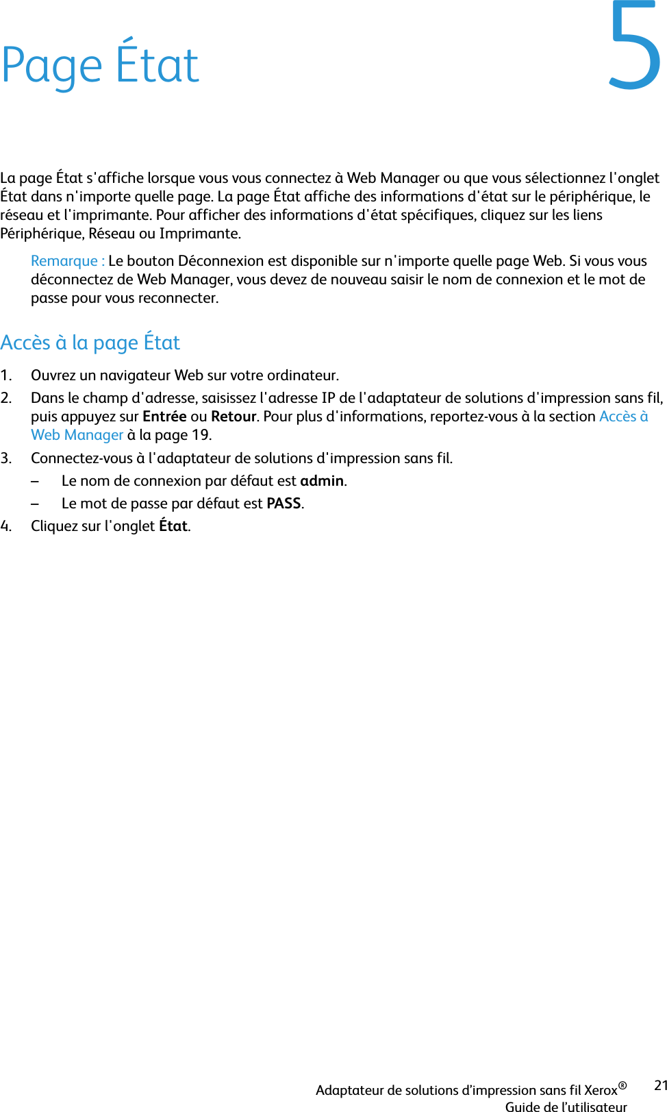 Adaptateur de solutions d’impression sans fil Xerox®Guide de l’utilisateur215Page ÉtatLa page État s&apos;affiche lorsque vous vous connectez à Web Manager ou que vous sélectionnez l&apos;onglet État dans n&apos;importe quelle page. La page État affiche des informations d&apos;état sur le périphérique, le réseau et l&apos;imprimante. Pour afficher des informations d&apos;état spécifiques, cliquez sur les liens Périphérique, Réseau ou Imprimante.Remarque : Le bouton Déconnexion est disponible sur n&apos;importe quelle page Web. Si vous vous déconnectez de Web Manager, vous devez de nouveau saisir le nom de connexion et le mot de passe pour vous reconnecter.Accès à la page État1. Ouvrez un navigateur Web sur votre ordinateur.2. Dans le champ d&apos;adresse, saisissez l&apos;adresse IP de l&apos;adaptateur de solutions d&apos;impression sans fil, puis appuyez sur Entrée ou Retour. Pour plus d&apos;informations, reportez-vous à la section Accès à Web Manager à la page 19.3. Connectez-vous à l&apos;adaptateur de solutions d&apos;impression sans fil.– Le nom de connexion par défaut est admin.– Le mot de passe par défaut est PASS.4. Cliquez sur l&apos;onglet État.