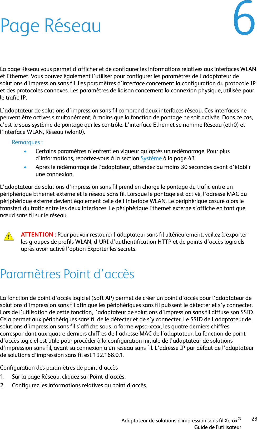 Adaptateur de solutions d’impression sans fil Xerox®Guide de l’utilisateur236Page RéseauLa page Réseau vous permet d&apos;afficher et de configurer les informations relatives aux interfaces WLAN et Ethernet. Vous pouvez également l&apos;utiliser pour configurer les paramètres de l&apos;adaptateur de solutions d&apos;impression sans fil. Les paramètres d&apos;interface concernent la configuration du protocole IP et des protocoles connexes. Les paramètres de liaison concernent la connexion physique, utilisée pour le trafic IP.L&apos;adaptateur de solutions d&apos;impression sans fil comprend deux interfaces réseau. Ces interfaces ne peuvent être actives simultanément, à moins que la fonction de pontage ne soit activée. Dans ce cas, c&apos;est le sous-système de pontage qui les contrôle. L&apos;interface Ethernet se nomme Réseau (eth0) et l&apos;interface WLAN, Réseau (wlan0).Remarques :•Certains paramètres n&apos;entrent en vigueur qu&apos;après un redémarrage. Pour plus d&apos;informations, reportez-vous à la section Système à la page 43.•Après le redémarrage de l&apos;adaptateur, attendez au moins 30 secondes avant d&apos;établir une connexion.L&apos;adaptateur de solutions d&apos;impression sans fil prend en charge le pontage du trafic entre un périphérique Ethernet externe et le réseau sans fil. Lorsque le pontage est activé, l&apos;adresse MAC du périphérique externe devient également celle de l&apos;interface WLAN. Le périphérique assure alors le transfert du trafic entre les deux interfaces. Le périphérique Ethernet externe s&apos;affiche en tant que nœud sans fil sur le réseau.Paramètres Point d&apos;accèsLa fonction de point d&apos;accès logiciel (Soft AP) permet de créer un point d&apos;accès pour l&apos;adaptateur de solutions d&apos;impression sans fil afin que les périphériques sans fil puissent le détecter et s&apos;y connecter. Lors de l&apos;utilisation de cette fonction, l&apos;adaptateur de solutions d&apos;impression sans fil diffuse son SSID. Cela permet aux périphériques sans fil de le détecter et de s&apos;y connecter. Le SSID de l&apos;adaptateur de solutions d&apos;impression sans fil s&apos;affiche sous la forme wpsa-xxxx, les quatre derniers chiffres correspondant aux quatre derniers chiffres de l&apos;adresse MAC de l&apos;adaptateur. La fonction de point d&apos;accès logiciel est utile pour procéder à la configuration initiale de l&apos;adaptateur de solutions d&apos;impression sans fil, avant sa connexion à un réseau sans fil. L&apos;adresse IP par défaut de l&apos;adaptateur de solutions d&apos;impression sans fil est 192.168.0.1.Configuration des paramètres de point d&apos;accès1. Sur la page Réseau, cliquez sur Point d&apos;accès.2. Configurez les informations relatives au point d&apos;accès. ATTENTION : Pour pouvoir restaurer l&apos;adaptateur sans fil ultérieurement, veillez à exporter les groupes de profils WLAN, d&apos;URI d&apos;authentification HTTP et de points d&apos;accès logiciels après avoir activé l&apos;option Exporter les secrets.