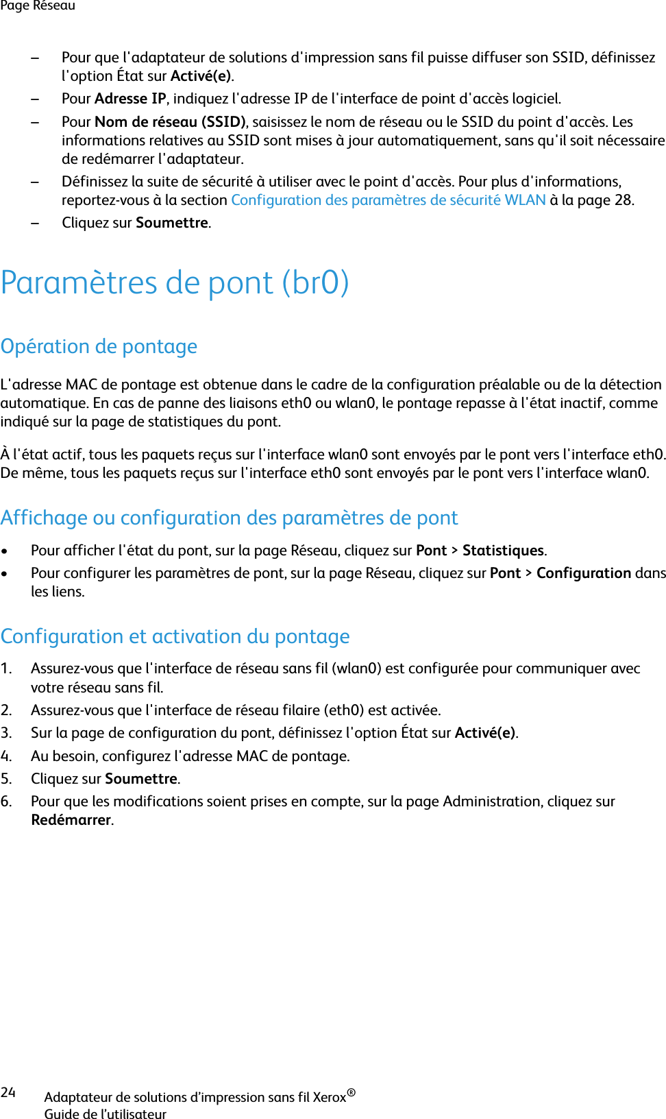 Page RéseauAdaptateur de solutions d’impression sans fil Xerox®Guide de l’utilisateur24– Pour que l&apos;adaptateur de solutions d&apos;impression sans fil puisse diffuser son SSID, définissez l&apos;option État sur Activé(e).–Pour Adresse IP, indiquez l&apos;adresse IP de l&apos;interface de point d&apos;accès logiciel.–Pour Nom de réseau (SSID), saisissez le nom de réseau ou le SSID du point d&apos;accès. Les informations relatives au SSID sont mises à jour automatiquement, sans qu&apos;il soit nécessaire de redémarrer l&apos;adaptateur.– Définissez la suite de sécurité à utiliser avec le point d&apos;accès. Pour plus d&apos;informations, reportez-vous à la section Configuration des paramètres de sécurité WLAN à la page 28.–Cliquez sur Soumettre.Paramètres de pont (br0)Opération de pontageL&apos;adresse MAC de pontage est obtenue dans le cadre de la configuration préalable ou de la détection automatique. En cas de panne des liaisons eth0 ou wlan0, le pontage repasse à l&apos;état inactif, comme indiqué sur la page de statistiques du pont.À l&apos;état actif, tous les paquets reçus sur l&apos;interface wlan0 sont envoyés par le pont vers l&apos;interface eth0. De même, tous les paquets reçus sur l&apos;interface eth0 sont envoyés par le pont vers l&apos;interface wlan0.Affichage ou configuration des paramètres de pont• Pour afficher l&apos;état du pont, sur la page Réseau, cliquez sur Pont &gt;Statistiques.• Pour configurer les paramètres de pont, sur la page Réseau, cliquez sur Pont &gt;Configuration dans les liens.Configuration et activation du pontage1. Assurez-vous que l&apos;interface de réseau sans fil (wlan0) est configurée pour communiquer avec votre réseau sans fil.2. Assurez-vous que l&apos;interface de réseau filaire (eth0) est activée.3. Sur la page de configuration du pont, définissez l&apos;option État sur Activé(e).4. Au besoin, configurez l&apos;adresse MAC de pontage.5. Cliquez sur Soumettre.6. Pour que les modifications soient prises en compte, sur la page Administration, cliquez sur Redémarrer.