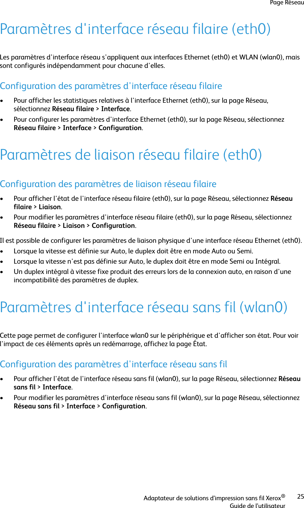 Page RéseauAdaptateur de solutions d’impression sans fil Xerox®Guide de l’utilisateur25Paramètres d&apos;interface réseau filaire (eth0)Les paramètres d&apos;interface réseau s&apos;appliquent aux interfaces Ethernet (eth0) et WLAN (wlan0), mais sont configurés indépendamment pour chacune d&apos;elles.Configuration des paramètres d&apos;interface réseau filaire• Pour afficher les statistiques relatives à l&apos;interface Ethernet (eth0), sur la page Réseau, sélectionnez Réseau filaire &gt;Interface.• Pour configurer les paramètres d&apos;interface Ethernet (eth0), sur la page Réseau, sélectionnez Réseau filaire &gt;Interface &gt;Configuration.Paramètres de liaison réseau filaire (eth0)Configuration des paramètres de liaison réseau filaire• Pour afficher l&apos;état de l&apos;interface réseau filaire (eth0), sur la page Réseau, sélectionnez Réseau filaire &gt;Liaison.• Pour modifier les paramètres d&apos;interface réseau filaire (eth0), sur la page Réseau, sélectionnez Réseau filaire &gt;Liaison &gt;Configuration.Il est possible de configurer les paramètres de liaison physique d&apos;une interface réseau Ethernet (eth0).• Lorsque la vitesse est définie sur Auto, le duplex doit être en mode Auto ou Semi.• Lorsque la vitesse n&apos;est pas définie sur Auto, le duplex doit être en mode Semi ou Intégral.• Un duplex intégral à vitesse fixe produit des erreurs lors de la connexion auto, en raison d&apos;une incompatibilité des paramètres de duplex.Paramètres d&apos;interface réseau sans fil (wlan0)Cette page permet de configurer l&apos;interface wlan0 sur le périphérique et d&apos;afficher son état. Pour voir l&apos;impact de ces éléments après un redémarrage, affichez la page État.Configuration des paramètres d&apos;interface réseau sans fil• Pour afficher l&apos;état de l&apos;interface réseau sans fil (wlan0), sur la page Réseau, sélectionnez Réseau sans fil &gt;Interface.• Pour modifier les paramètres d&apos;interface réseau sans fil (wlan0), sur la page Réseau, sélectionnez Réseau sans fil &gt;Interface &gt;Configuration.