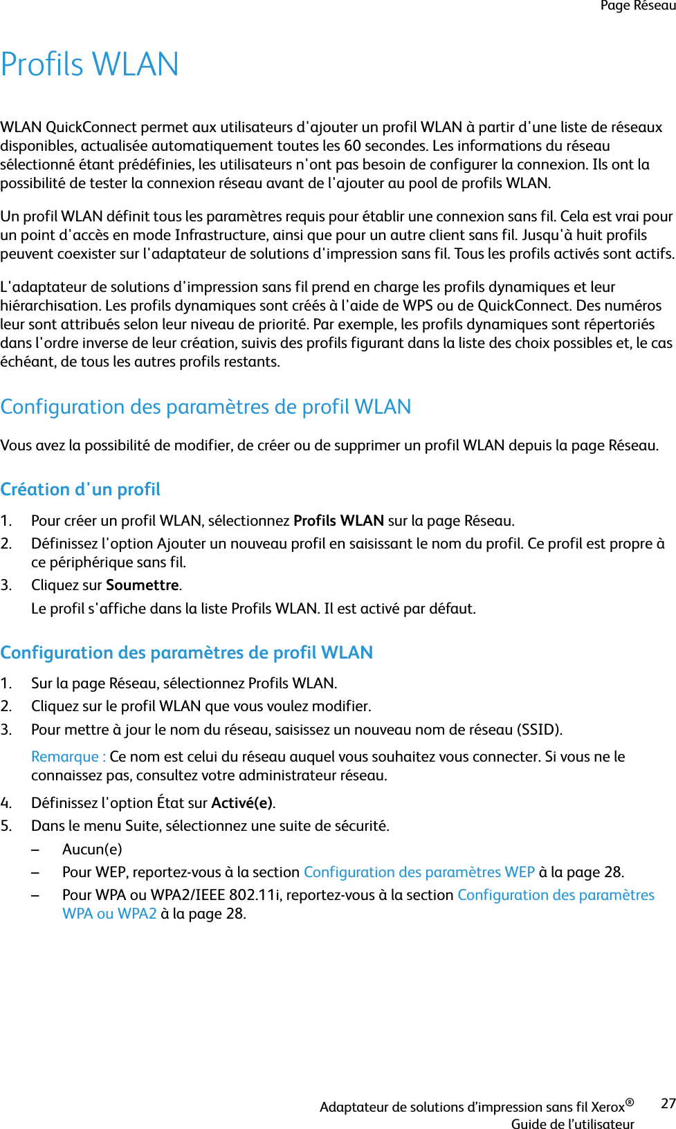 Page RéseauAdaptateur de solutions d’impression sans fil Xerox®Guide de l’utilisateur27Profils WLANWLAN QuickConnect permet aux utilisateurs d&apos;ajouter un profil WLAN à partir d&apos;une liste de réseaux disponibles, actualisée automatiquement toutes les 60 secondes. Les informations du réseau sélectionné étant prédéfinies, les utilisateurs n&apos;ont pas besoin de configurer la connexion. Ils ont la possibilité de tester la connexion réseau avant de l&apos;ajouter au pool de profils WLAN.Un profil WLAN définit tous les paramètres requis pour établir une connexion sans fil. Cela est vrai pour un point d&apos;accès en mode Infrastructure, ainsi que pour un autre client sans fil. Jusqu&apos;à huit profils peuvent coexister sur l&apos;adaptateur de solutions d&apos;impression sans fil. Tous les profils activés sont actifs.L&apos;adaptateur de solutions d&apos;impression sans fil prend en charge les profils dynamiques et leur hiérarchisation. Les profils dynamiques sont créés à l&apos;aide de WPS ou de QuickConnect. Des numéros leur sont attribués selon leur niveau de priorité. Par exemple, les profils dynamiques sont répertoriés dans l&apos;ordre inverse de leur création, suivis des profils figurant dans la liste des choix possibles et, le cas échéant, de tous les autres profils restants.Configuration des paramètres de profil WLANVous avez la possibilité de modifier, de créer ou de supprimer un profil WLAN depuis la page Réseau.Création d&apos;un profil1. Pour créer un profil WLAN, sélectionnez Profils WLAN sur la page Réseau.2. Définissez l&apos;option Ajouter un nouveau profil en saisissant le nom du profil. Ce profil est propre à ce périphérique sans fil.3. Cliquez sur Soumettre.Le profil s&apos;affiche dans la liste Profils WLAN. Il est activé par défaut.Configuration des paramètres de profil WLAN1. Sur la page Réseau, sélectionnez Profils WLAN.2. Cliquez sur le profil WLAN que vous voulez modifier.3. Pour mettre à jour le nom du réseau, saisissez un nouveau nom de réseau (SSID).Remarque : Ce nom est celui du réseau auquel vous souhaitez vous connecter. Si vous ne le connaissez pas, consultez votre administrateur réseau.4. Définissez l&apos;option État sur Activé(e).5. Dans le menu Suite, sélectionnez une suite de sécurité. –Aucun(e)– Pour WEP, reportez-vous à la section Configuration des paramètres WEP à la page 28.– Pour WPA ou WPA2/IEEE 802.11i, reportez-vous à la section Configuration des paramètres WPA ou WPA2 à la page 28.