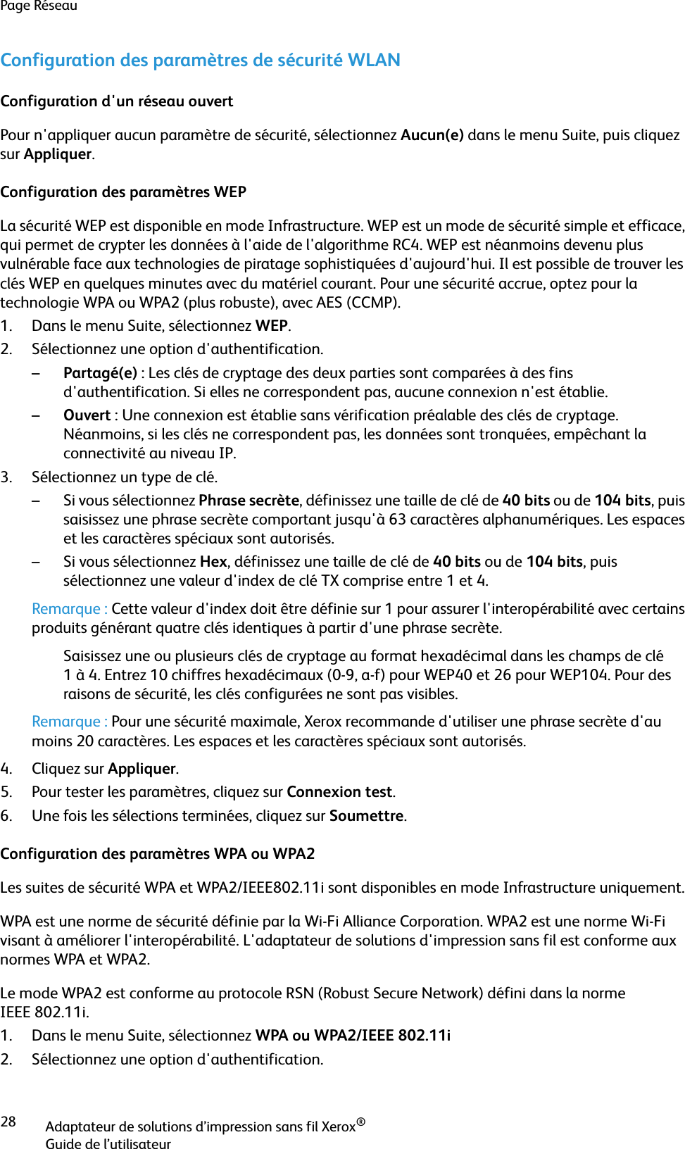 Page RéseauAdaptateur de solutions d’impression sans fil Xerox®Guide de l’utilisateur28Configuration des paramètres de sécurité WLANConfiguration d&apos;un réseau ouvertPour n&apos;appliquer aucun paramètre de sécurité, sélectionnez Aucun(e) dans le menu Suite, puis cliquez sur Appliquer.Configuration des paramètres WEPLa sécurité WEP est disponible en mode Infrastructure. WEP est un mode de sécurité simple et efficace, qui permet de crypter les données à l&apos;aide de l&apos;algorithme RC4. WEP est néanmoins devenu plus vulnérable face aux technologies de piratage sophistiquées d&apos;aujourd&apos;hui. Il est possible de trouver les clés WEP en quelques minutes avec du matériel courant. Pour une sécurité accrue, optez pour la technologie WPA ou WPA2 (plus robuste), avec AES (CCMP).1. Dans le menu Suite, sélectionnez WEP.2. Sélectionnez une option d&apos;authentification.–Partagé(e) : Les clés de cryptage des deux parties sont comparées à des fins d&apos;authentification. Si elles ne correspondent pas, aucune connexion n&apos;est établie.–Ouvert : Une connexion est établie sans vérification préalable des clés de cryptage. Néanmoins, si les clés ne correspondent pas, les données sont tronquées, empêchant la connectivité au niveau IP.3. Sélectionnez un type de clé.– Si vous sélectionnez Phrase secrète, définissez une taille de clé de 40 bits ou de 104 bits, puis saisissez une phrase secrète comportant jusqu&apos;à 63 caractères alphanumériques. Les espaces et les caractères spéciaux sont autorisés.– Si vous sélectionnez Hex, définissez une taille de clé de 40 bits ou de 104 bits, puis sélectionnez une valeur d&apos;index de clé TX comprise entre 1 et 4.Remarque : Cette valeur d&apos;index doit être définie sur 1 pour assurer l&apos;interopérabilité avec certains produits générant quatre clés identiques à partir d&apos;une phrase secrète.Saisissez une ou plusieurs clés de cryptage au format hexadécimal dans les champs de clé 1 à 4. Entrez 10 chiffres hexadécimaux (0-9, a-f) pour WEP40 et 26 pour WEP104. Pour des raisons de sécurité, les clés configurées ne sont pas visibles.Remarque : Pour une sécurité maximale, Xerox recommande d&apos;utiliser une phrase secrète d&apos;au moins 20 caractères. Les espaces et les caractères spéciaux sont autorisés.4. Cliquez sur Appliquer.5. Pour tester les paramètres, cliquez sur Connexion test.6. Une fois les sélections terminées, cliquez sur Soumettre.Configuration des paramètres WPA ou WPA2Les suites de sécurité WPA et WPA2/IEEE802.11i sont disponibles en mode Infrastructure uniquement.WPA est une norme de sécurité définie par la Wi-Fi Alliance Corporation. WPA2 est une norme Wi-Fi visant à améliorer l&apos;interopérabilité. L&apos;adaptateur de solutions d&apos;impression sans fil est conforme aux normes WPA et WPA2.Le mode WPA2 est conforme au protocole RSN (Robust Secure Network) défini dans la norme IEEE 802.11i.1. Dans le menu Suite, sélectionnez WPA ou WPA2/IEEE 802.11i2. Sélectionnez une option d&apos;authentification.