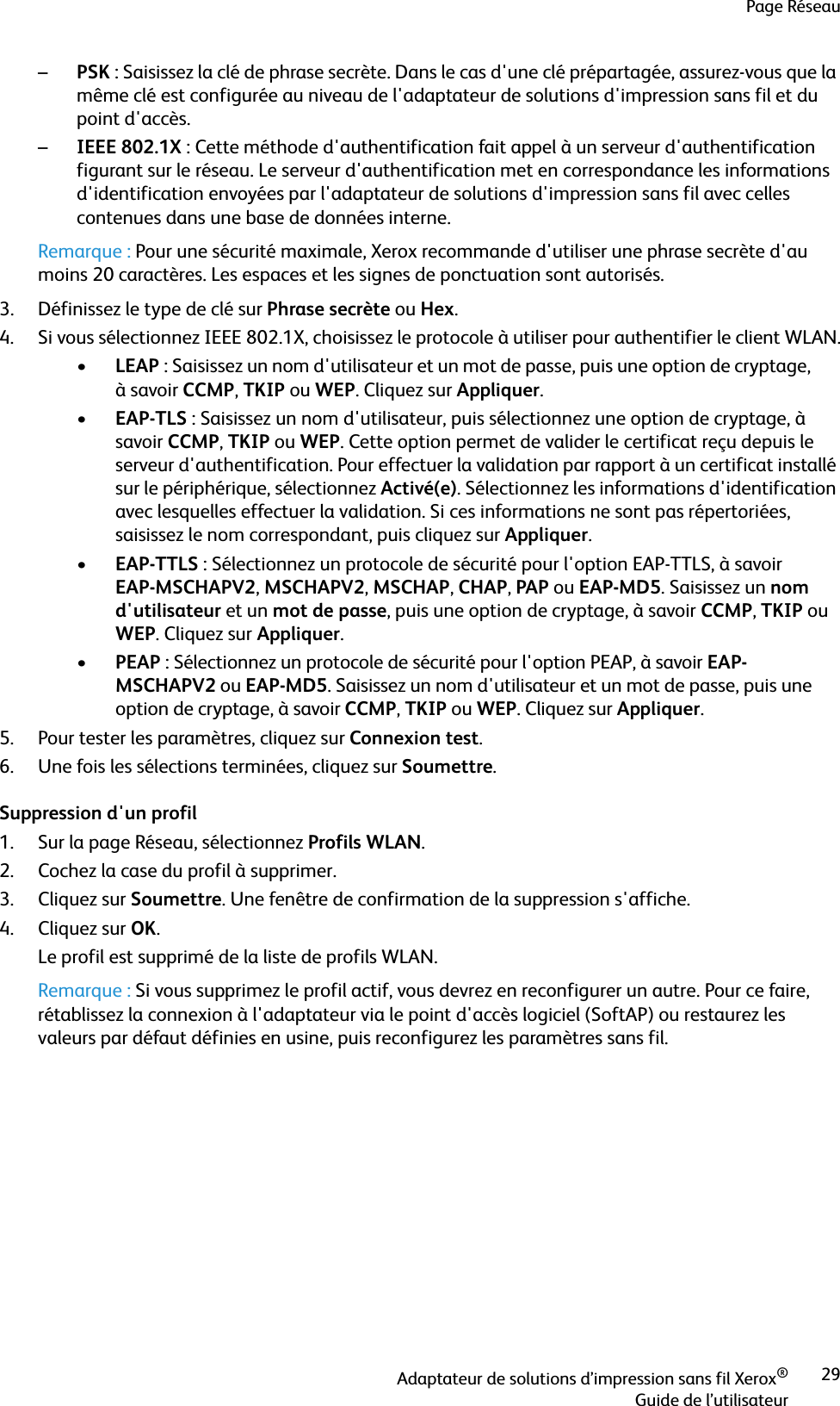 Page RéseauAdaptateur de solutions d’impression sans fil Xerox®Guide de l’utilisateur29–PSK : Saisissez la clé de phrase secrète. Dans le cas d&apos;une clé prépartagée, assurez-vous que la même clé est configurée au niveau de l&apos;adaptateur de solutions d&apos;impression sans fil et du point d&apos;accès.–IEEE 802.1X : Cette méthode d&apos;authentification fait appel à un serveur d&apos;authentification figurant sur le réseau. Le serveur d&apos;authentification met en correspondance les informations d&apos;identification envoyées par l&apos;adaptateur de solutions d&apos;impression sans fil avec celles contenues dans une base de données interne.Remarque : Pour une sécurité maximale, Xerox recommande d&apos;utiliser une phrase secrète d&apos;au moins 20 caractères. Les espaces et les signes de ponctuation sont autorisés.3. Définissez le type de clé sur Phrase secrète ou Hex.4. Si vous sélectionnez IEEE 802.1X, choisissez le protocole à utiliser pour authentifier le client WLAN.•LEAP : Saisissez un nom d&apos;utilisateur et un mot de passe, puis une option de cryptage, à savoir CCMP, TKIP ou WEP. Cliquez sur Appliquer.•EAP-TLS : Saisissez un nom d&apos;utilisateur, puis sélectionnez une option de cryptage, à savoir CCMP, TKIP ou WEP. Cette option permet de valider le certificat reçu depuis le serveur d&apos;authentification. Pour effectuer la validation par rapport à un certificat installé sur le périphérique, sélectionnez Activé(e). Sélectionnez les informations d&apos;identification avec lesquelles effectuer la validation. Si ces informations ne sont pas répertoriées, saisissez le nom correspondant, puis cliquez sur Appliquer.•EAP-TTLS : Sélectionnez un protocole de sécurité pour l&apos;option EAP-TTLS, à savoir EAP-MSCHAPV2, MSCHAPV2, MSCHAP, CHAP, PAP ou EAP-MD5. Saisissez un nom d&apos;utilisateur et un mot de passe, puis une option de cryptage, à savoir CCMP, TKIP ou WEP. Cliquez sur Appliquer.•PEAP: Sélectionnez un protocole de sécurité pour l&apos;option PEAP, à savoir EAP-MSCHAPV2 ou EAP-MD5. Saisissez un nom d&apos;utilisateur et un mot de passe, puis une option de cryptage, à savoir CCMP, TKIP ou WEP. Cliquez sur Appliquer.5. Pour tester les paramètres, cliquez sur Connexion test.6. Une fois les sélections terminées, cliquez sur Soumettre.Suppression d&apos;un profil1. Sur la page Réseau, sélectionnez Profils WLAN.2. Cochez la case du profil à supprimer.3. Cliquez sur Soumettre. Une fenêtre de confirmation de la suppression s&apos;affiche.4. Cliquez sur OK.Le profil est supprimé de la liste de profils WLAN.Remarque : Si vous supprimez le profil actif, vous devrez en reconfigurer un autre. Pour ce faire, rétablissez la connexion à l&apos;adaptateur via le point d&apos;accès logiciel (SoftAP) ou restaurez les valeurs par défaut définies en usine, puis reconfigurez les paramètres sans fil.