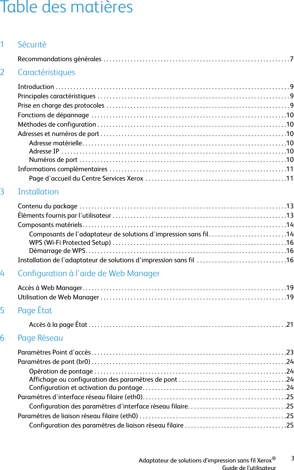 3Adaptateur de solutions d’impression sans fil Xerox®Guide de l’utilisateurTable des matières1SécuritéRecommandations générales . . . . . . . . . . . . . . . . . . . . . . . . . . . . . . . . . . . . . . . . . . . . . . . . . . . . . . . . . . . . . .72 CaractéristiquesIntroduction . . . . . . . . . . . . . . . . . . . . . . . . . . . . . . . . . . . . . . . . . . . . . . . . . . . . . . . . . . . . . . . . . . . . . . . . . . . . . . 9Principales caractéristiques . . . . . . . . . . . . . . . . . . . . . . . . . . . . . . . . . . . . . . . . . . . . . . . . . . . . . . . . . . . . . . . . 9Prise en charge des protocoles . . . . . . . . . . . . . . . . . . . . . . . . . . . . . . . . . . . . . . . . . . . . . . . . . . . . . . . . . . . . .9Fonctions de dépannage  . . . . . . . . . . . . . . . . . . . . . . . . . . . . . . . . . . . . . . . . . . . . . . . . . . . . . . . . . . . . . . . . .10Méthodes de configuration . . . . . . . . . . . . . . . . . . . . . . . . . . . . . . . . . . . . . . . . . . . . . . . . . . . . . . . . . . . . . . .10Adresses et numéros de port . . . . . . . . . . . . . . . . . . . . . . . . . . . . . . . . . . . . . . . . . . . . . . . . . . . . . . . . . . . . . .10Adresse matérielle. . . . . . . . . . . . . . . . . . . . . . . . . . . . . . . . . . . . . . . . . . . . . . . . . . . . . . . . . . . . . . . . . . . .10Adresse IP  . . . . . . . . . . . . . . . . . . . . . . . . . . . . . . . . . . . . . . . . . . . . . . . . . . . . . . . . . . . . . . . . . . . . . . . . . . .10Numéros de port . . . . . . . . . . . . . . . . . . . . . . . . . . . . . . . . . . . . . . . . . . . . . . . . . . . . . . . . . . . . . . . . . . . . .10Informations complémentaires . . . . . . . . . . . . . . . . . . . . . . . . . . . . . . . . . . . . . . . . . . . . . . . . . . . . . . . . . . .11Page d&apos;accueil du Centre Services Xerox  . . . . . . . . . . . . . . . . . . . . . . . . . . . . . . . . . . . . . . . . . . . . . . .113 InstallationContenu du package . . . . . . . . . . . . . . . . . . . . . . . . . . . . . . . . . . . . . . . . . . . . . . . . . . . . . . . . . . . . . . . . . . . . .13Éléments fournis par l&apos;utilisateur . . . . . . . . . . . . . . . . . . . . . . . . . . . . . . . . . . . . . . . . . . . . . . . . . . . . . . . . . .13Composants matériels. . . . . . . . . . . . . . . . . . . . . . . . . . . . . . . . . . . . . . . . . . . . . . . . . . . . . . . . . . . . . . . . . . . .14Composants de l&apos;adaptateur de solutions d&apos;impression sans fil. . . . . . . . . . . . . . . . . . . . . . . . . .14WPS (Wi-Fi Protected Setup) . . . . . . . . . . . . . . . . . . . . . . . . . . . . . . . . . . . . . . . . . . . . . . . . . . . . . . . . . .16Démarrage de WPS. . . . . . . . . . . . . . . . . . . . . . . . . . . . . . . . . . . . . . . . . . . . . . . . . . . . . . . . . . . . . . . . . . .16Installation de l&apos;adaptateur de solutions d&apos;impression sans fil  . . . . . . . . . . . . . . . . . . . . . . . . . . . . . .164 Configuration à l&apos;aide de Web ManagerAccès à Web Manager. . . . . . . . . . . . . . . . . . . . . . . . . . . . . . . . . . . . . . . . . . . . . . . . . . . . . . . . . . . . . . . . . . . .19Utilisation de Web Manager . . . . . . . . . . . . . . . . . . . . . . . . . . . . . . . . . . . . . . . . . . . . . . . . . . . . . . . . . . . . . .195Page ÉtatAccès à la page État . . . . . . . . . . . . . . . . . . . . . . . . . . . . . . . . . . . . . . . . . . . . . . . . . . . . . . . . . . . . . . . . . .216Page RéseauParamètres Point d&apos;accès . . . . . . . . . . . . . . . . . . . . . . . . . . . . . . . . . . . . . . . . . . . . . . . . . . . . . . . . . . . . . . . . .23Paramètres de pont (br0) . . . . . . . . . . . . . . . . . . . . . . . . . . . . . . . . . . . . . . . . . . . . . . . . . . . . . . . . . . . . . . . . .24Opération de pontage . . . . . . . . . . . . . . . . . . . . . . . . . . . . . . . . . . . . . . . . . . . . . . . . . . . . . . . . . . . . . . . .24Affichage ou configuration des paramètres de pont . . . . . . . . . . . . . . . . . . . . . . . . . . . . . . . . . . . .24Configuration et activation du pontage. . . . . . . . . . . . . . . . . . . . . . . . . . . . . . . . . . . . . . . . . . . . . . . .24Paramètres d&apos;interface réseau filaire (eth0). . . . . . . . . . . . . . . . . . . . . . . . . . . . . . . . . . . . . . . . . . . . . . . .25Configuration des paramètres d&apos;interface réseau filaire. . . . . . . . . . . . . . . . . . . . . . . . . . . . . . . . .25Paramètres de liaison réseau filaire (eth0) . . . . . . . . . . . . . . . . . . . . . . . . . . . . . . . . . . . . . . . . . . . . . . . . .25Configuration des paramètres de liaison réseau filaire . . . . . . . . . . . . . . . . . . . . . . . . . . . . . . . . . .25