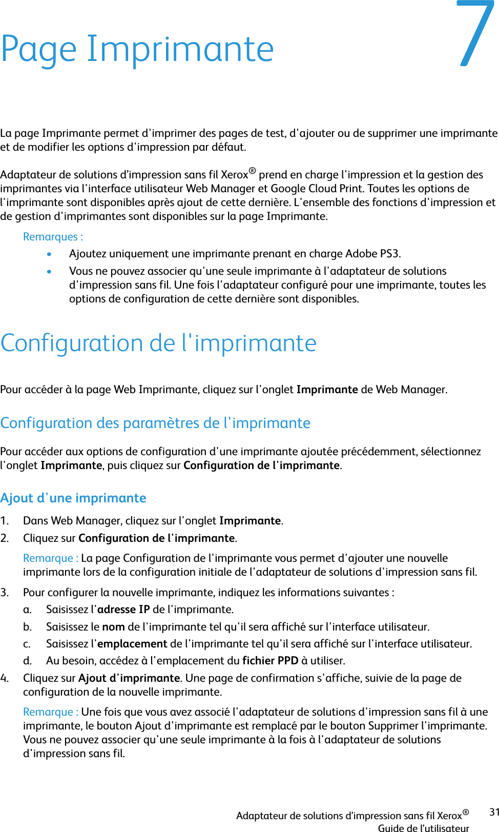 Adaptateur de solutions d’impression sans fil Xerox®Guide de l’utilisateur317Page ImprimanteLa page Imprimante permet d&apos;imprimer des pages de test, d&apos;ajouter ou de supprimer une imprimante et de modifier les options d&apos;impression par défaut.Adaptateur de solutions d’impression sans fil Xerox® prend en charge l&apos;impression et la gestion des imprimantes via l&apos;interface utilisateur Web Manager et Google Cloud Print. Toutes les options de l&apos;imprimante sont disponibles après ajout de cette dernière. L&apos;ensemble des fonctions d&apos;impression et de gestion d&apos;imprimantes sont disponibles sur la page Imprimante.Remarques :•Ajoutez uniquement une imprimante prenant en charge Adobe PS3.•Vous ne pouvez associer qu&apos;une seule imprimante à l&apos;adaptateur de solutions d&apos;impression sans fil. Une fois l&apos;adaptateur configuré pour une imprimante, toutes les options de configuration de cette dernière sont disponibles.Configuration de l&apos;imprimantePour accéder à la page Web Imprimante, cliquez sur l&apos;onglet Imprimante de Web Manager.Configuration des paramètres de l&apos;imprimantePour accéder aux options de configuration d&apos;une imprimante ajoutée précédemment, sélectionnez l&apos;onglet Imprimante, puis cliquez sur Configuration de l&apos;imprimante.Ajout d&apos;une imprimante1. Dans Web Manager, cliquez sur l&apos;onglet Imprimante.2. Cliquez sur Configuration de l&apos;imprimante.Remarque : La page Configuration de l&apos;imprimante vous permet d&apos;ajouter une nouvelle imprimante lors de la configuration initiale de l&apos;adaptateur de solutions d&apos;impression sans fil.3. Pour configurer la nouvelle imprimante, indiquez les informations suivantes :a. Saisissez l&apos;adresse IP de l&apos;imprimante.b. Saisissez le nom de l&apos;imprimante tel qu&apos;il sera affiché sur l&apos;interface utilisateur.c. Saisissez l&apos;emplacement de l&apos;imprimante tel qu&apos;il sera affiché sur l&apos;interface utilisateur.d. Au besoin, accédez à l&apos;emplacement du fichier PPD à utiliser.4. Cliquez sur Ajout d&apos;imprimante. Une page de confirmation s&apos;affiche, suivie de la page de configuration de la nouvelle imprimante.Remarque : Une fois que vous avez associé l&apos;adaptateur de solutions d&apos;impression sans fil à une imprimante, le bouton Ajout d&apos;imprimante est remplacé par le bouton Supprimer l&apos;imprimante. Vous ne pouvez associer qu&apos;une seule imprimante à la fois à l&apos;adaptateur de solutions d&apos;impression sans fil.