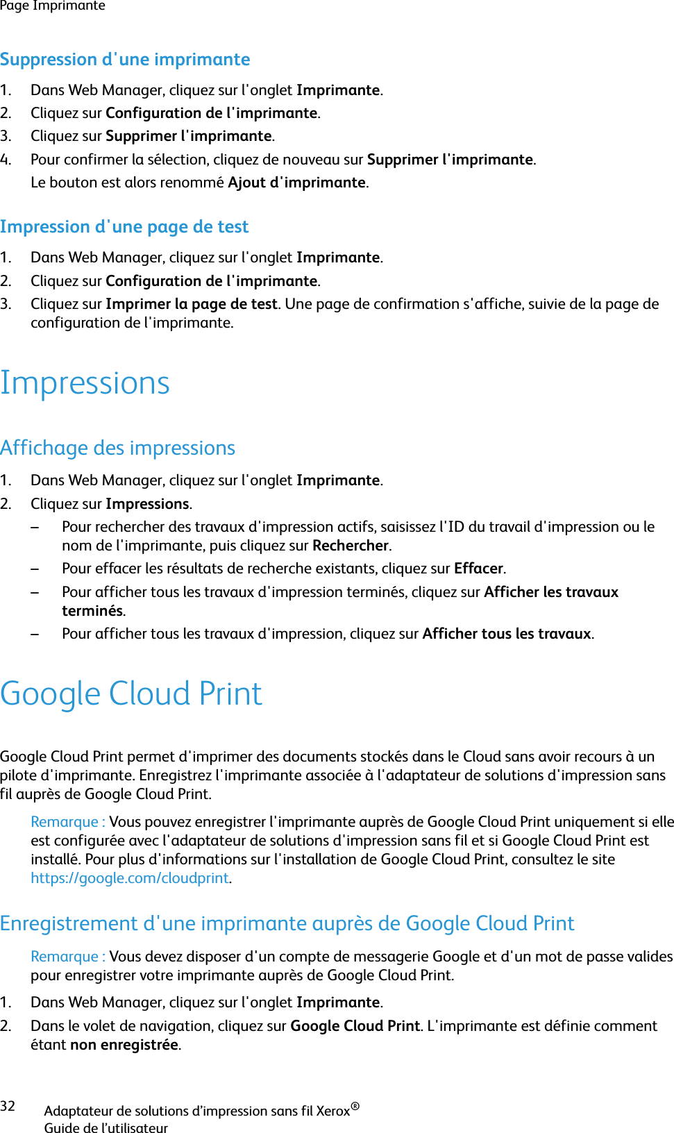 Page ImprimanteAdaptateur de solutions d’impression sans fil Xerox®Guide de l’utilisateur32Suppression d&apos;une imprimante1. Dans Web Manager, cliquez sur l&apos;onglet Imprimante.2. Cliquez sur Configuration de l&apos;imprimante.3. Cliquez sur Supprimer l&apos;imprimante. 4. Pour confirmer la sélection, cliquez de nouveau sur Supprimer l&apos;imprimante.Le bouton est alors renommé Ajout d&apos;imprimante.Impression d&apos;une page de test1. Dans Web Manager, cliquez sur l&apos;onglet Imprimante.2. Cliquez sur Configuration de l&apos;imprimante.3. Cliquez sur Imprimer la page de test. Une page de confirmation s&apos;affiche, suivie de la page de configuration de l&apos;imprimante.ImpressionsAffichage des impressions1. Dans Web Manager, cliquez sur l&apos;onglet Imprimante.2. Cliquez sur Impressions.– Pour rechercher des travaux d&apos;impression actifs, saisissez l&apos;ID du travail d&apos;impression ou le nom de l&apos;imprimante, puis cliquez sur Rechercher.– Pour effacer les résultats de recherche existants, cliquez sur Effacer.– Pour afficher tous les travaux d&apos;impression terminés, cliquez sur Afficher les travaux terminés.– Pour afficher tous les travaux d&apos;impression, cliquez sur Afficher tous les travaux.Google Cloud PrintGoogle Cloud Print permet d&apos;imprimer des documents stockés dans le Cloud sans avoir recours à un pilote d&apos;imprimante. Enregistrez l&apos;imprimante associée à l&apos;adaptateur de solutions d&apos;impression sans fil auprès de Google Cloud Print.Remarque : Vous pouvez enregistrer l&apos;imprimante auprès de Google Cloud Print uniquement si elle est configurée avec l&apos;adaptateur de solutions d&apos;impression sans fil et si Google Cloud Print est installé. Pour plus d&apos;informations sur l&apos;installation de Google Cloud Print, consultez le site https://google.com/cloudprint.Enregistrement d&apos;une imprimante auprès de Google Cloud PrintRemarque : Vous devez disposer d&apos;un compte de messagerie Google et d&apos;un mot de passe valides pour enregistrer votre imprimante auprès de Google Cloud Print.1. Dans Web Manager, cliquez sur l&apos;onglet Imprimante.2. Dans le volet de navigation, cliquez sur Google Cloud Print. L&apos;imprimante est définie comment étant non enregistrée.